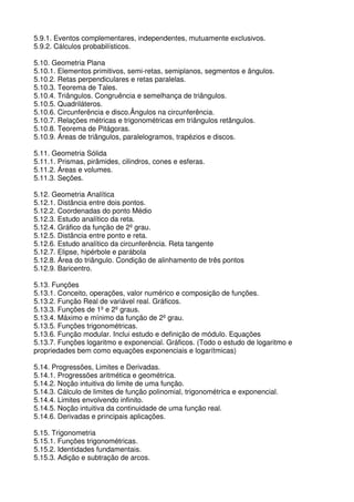 5.9.1. Eventos complementares, independentes, mutuamente exclusivos.
5.9.2. Cálculos probabilísticos.

5.10. Geometria Plana
5.10.1. Elementos primitivos, semi-retas, semiplanos, segmentos e ângulos.
5.10.2. Retas perpendiculares e retas paralelas.
5.10.3. Teorema de Tales.
5.10.4. Triângulos. Congruência e semelhança de triângulos.
5.10.5. Quadriláteros.
5.10.6. Circunferência e disco.Ângulos na circunferência.
5.10.7. Relações métricas e trigonométricas em triângulos retângulos.
5.10.8. Teorema de Pitágoras.
5.10.9. Áreas de triângulos, paralelogramos, trapézios e discos.

5.11. Geometria Sólida
5.11.1. Prismas, pirâmides, cilindros, cones e esferas.
5.11.2. Áreas e volumes.
5.11.3. Seções.

5.12. Geometria Analítica
5.12.1. Distância entre dois pontos.
5.12.2. Coordenadas do ponto Médio
5.12.3. Estudo analítico da reta.
5.12.4. Gráfico da função de 2º grau.
5.12.5. Distância entre ponto e reta.
5.12.6. Estudo analítico da circunferência. Reta tangente
5.12.7. Elipse, hipérbole e parábola
5.12.8. Área do triângulo. Condição de alinhamento de três pontos
5.12.9. Baricentro.

5.13. Funções
5.13.1. Conceito, operações, valor numérico e composição de funções.
5.13.2. Função Real de variável real. Gráficos.
5.13.3. Funções de 1º e 2º graus.
5.13.4. Máximo e mínimo da função de 2º grau.
5.13.5. Funções trigonométricas.
5.13.6. Função modular. Inclui estudo e definição de módulo. Equações
5.13.7. Funções logaritmo e exponencial. Gráficos. (Todo o estudo de logaritmo e
propriedades bem como equações exponenciais e logarítmicas)

5.14. Progressões, Limites e Derivadas.
5.14.1. Progressões aritmética e geométrica.
5.14.2. Noção intuitiva do limite de uma função.
5.14.3. Cálculo de limites de função polinomial, trigonométrica e exponencial.
5.14.4. Limites envolvendo infinito.
5.14.5. Noção intuitiva da continuidade de uma função real.
5.14.6. Derivadas e principais aplicações.

5.15. Trigonometria
5.15.1. Funções trigonométricas.
5.15.2. Identidades fundamentais.
5.15.3. Adição e subtração de arcos.
 