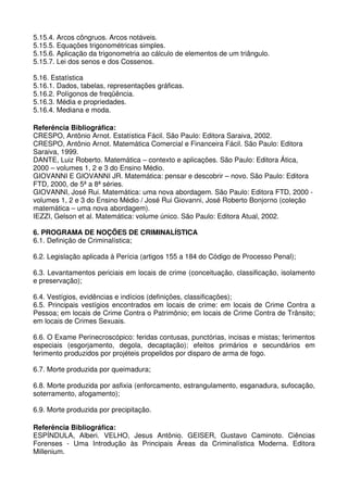 5.15.4. Arcos côngruos. Arcos notáveis.
5.15.5. Equações trigonométricas simples.
5.15.6. Aplicação da trigonometria ao cálculo de elementos de um triângulo.
5.15.7. Lei dos senos e dos Cossenos.

5.16. Estatística
5.16.1. Dados, tabelas, representações gráficas.
5.16.2. Polígonos de freqüência.
5.16.3. Média e propriedades.
5.16.4. Mediana e moda.

Referência Bibliográfica:
CRESPO, Antônio Arnot. Estatística Fácil. São Paulo: Editora Saraiva, 2002.
CRESPO, Antônio Arnot. Matemática Comercial e Financeira Fácil. São Paulo: Editora
Saraiva, 1999.
DANTE, Luiz Roberto. Matemática – contexto e aplicações. São Paulo: Editora Ática,
2000 – volumes 1, 2 e 3 do Ensino Médio.
GIOVANNI E GIOVANNI JR. Matemática: pensar e descobrir – novo. São Paulo: Editora
FTD, 2000, de 5ª a 8ª séries.
GIOVANNI, José Rui. Matemática: uma nova abordagem. São Paulo: Editora FTD, 2000 -
volumes 1, 2 e 3 do Ensino Médio / José Rui Giovanni, José Roberto Bonjorno (coleção
matemática – uma nova abordagem).
IEZZI, Gelson et al. Matemática: volume único. São Paulo: Editora Atual, 2002.

6. PROGRAMA DE NOÇÕES DE CRIMINALÍSTICA
6.1. Definição de Criminalística;

6.2. Legislação aplicada à Perícia (artigos 155 a 184 do Código de Processo Penal);

6.3. Levantamentos periciais em locais de crime (conceituação, classificação, isolamento
e preservação);

6.4. Vestígios, evidências e indícios (definições, classificações);
6.5. Principais vestígios encontrados em locais de crime: em locais de Crime Contra a
Pessoa; em locais de Crime Contra o Patrimônio; em locais de Crime Contra de Trânsito;
em locais de Crimes Sexuais.

6.6. O Exame Perinecroscópico: feridas contusas, punctórias, incisas e mistas; ferimentos
especiais (esgorjamento, degola, decaptação); efeitos primários e secundários em
ferimento produzidos por projéteis propelidos por disparo de arma de fogo.

6.7. Morte produzida por queimadura;

6.8. Morte produzida por asfixia (enforcamento, estrangulamento, esganadura, sufocação,
soterramento, afogamento);

6.9. Morte produzida por precipitação.

Referência Bibliográfica:
ESPÍNDULA, Alberi. VELHO, Jesus Antônio. GEISER, Gustavo Caminoto. Ciências
Forenses - Uma Introdução às Principais Áreas da Criminalística Moderna. Editora
Millenium.
 