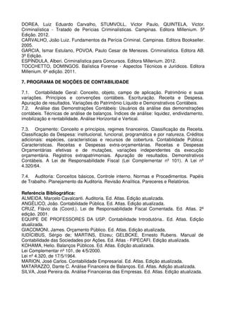 DOREA, Luiz Eduardo Carvalho, STUMVOLL, Victor Paulo, QUINTELA, Victor.
Criminalística - Tratado de Perícias Criminalísticas. Campinas. Editora Millenium. 5ª
Edição. 2012.
CARVALHO, João Luiz. Fundamentos da Perícia Criminal. Campinas. Editora Bookseller.
2005.
GARCIA, Ismar Estulano, POVOA, Paulo Cesar de Menezes. Criminalística. Editora AB.
3ª Edição.
ESPÍNDULA, Alberi. Criminalística para Concursos. Editora Millenium. 2012.
TOCCHETTO, DOMINGOS. Balística Forense - Aspectos Técnicos e Jurídicos. Editora
Millenium. 6ª edição. 2011.

7. PROGRAMA DE NOÇÕES DE CONTABILIDADE

7.1. Contabilidade Geral: Conceito, objeto, campo de aplicação. Patrimônio e suas
variações. Princípios e convenções contábeis. Escrituração. Receita e Despesa.
Apuração de resultados. Variações do Patrimônio Líquido e Demonstrativos Contábeis.
7.2. Análise das Demonstrações Contábeis: Usuários da análise das demonstrações
contábeis. Técnicas de análise de balanços. Índices de análise: liquidez, endividamento,
imobilização e rentabilidade. Análise Horizontal e Vertical.

7.3. Orçamento: Conceito e princípios, regimes financeiros. Classificação da Receita.
Classificação da Despesa: institucional, funcional, programática e por natureza. Créditos
adicionais: espécies, características e recursos de cobertura. Contabilidade Pública:
Características. Receitas e Despesas extra-orçamentárias. Receitas e Despesas
Orçamentárias efetivas e de mutações, variações independentes da execução
orçamentária. Registros extrapatrimoniais. Apuração de resultados. Demonstrativos
Contábeis. A Lei de Responsabilidade Fiscal (Lei Complementar nº 101). A Lei nº
4.320/64.

7.4. Auditoria: Conceitos básicos, Controle interno. Normas e Procedimentos. Papéis
de Trabalho. Planejamento da Auditoria. Revisão Analítica. Pareceres e Relatórios.

Referência Bibliográfica:
ALMEIDA, Marcelo Cavalcanti. Auditoria. Ed. Atlas. Edição atualizada.
ANGÉLICO, João. Contabilidade Pública. Ed. Atlas. Edição atualizada.
CRUZ, Flávio da (Coord.). Lei de Responsabilidade Fiscal Comentada. Ed. Atlas. 2ª
edição. 2001.
EQUIPE DE PROFESSORES DA USP. Contabilidade Introdutória.. Ed. Atlas. Edição
atualizada.
GIACOMONI, James. Orçamento Público. Ed. Atlas. Edição atualizada.
IUDÍCIBUS, Sérgio de; MARTINS, Elizeu; GELBCKE, Ernesto Rubens. Manual de
Contabilidade das Sociedades por Ações. Ed. Atlas - FIPECAFI. Edição atualizada.
KOHAMA, Helio. Balanços Públicos. Ed. Atlas. Edição atualizada.
Lei Complementar nº 101, de 4/5/2000.
Lei nº 4.320, de 17/5/1964.
MARION, José Carlos. Contabilidade Empresarial. Ed. Atlas. Edição atualizada.
MATARAZZO, Dante C. Análise Financeira de Balanços. Ed. Atlas. Adição atualizada.
SILVA, José Pereira da. Análise Financeiras das Empresas. Ed. Atlas. Edição atualizada.
 