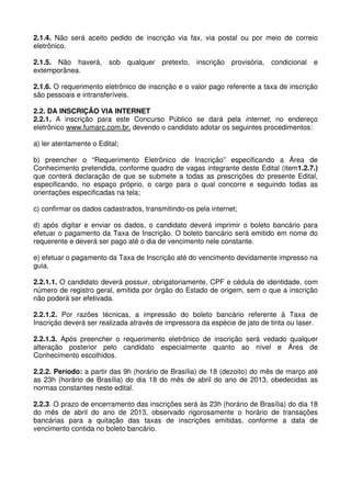 2.1.4. Não será aceito pedido de inscrição via fax, via postal ou por meio de correio
eletrônico.

2.1.5. Não haverá,      sob qualquer    pretexto, inscrição provisória,    condicional e
extemporânea.

2.1.6. O requerimento eletrônico de inscrição e o valor pago referente a taxa de inscrição
são pessoais e intransferíveis.

2.2. DA INSCRIÇÃO VIA INTERNET
2.2.1. A inscrição para este Concurso Público se dará pela internet, no endereço
eletrônico www.fumarc.com.br, devendo o candidato adotar os seguintes procedimentos:

a) ler atentamente o Edital;

b) preencher o “Requerimento Eletrônico de Inscrição” especificando a Área de
Conhecimento pretendida, conforme quadro de vagas integrante deste Edital (item1.2.7.)
que conterá declaração de que se submete a todas as prescrições do presente Edital,
especificando, no espaço próprio, o cargo para o qual concorre e seguindo todas as
orientações especificadas na tela;

c) confirmar os dados cadastrados, transmitindo-os pela internet;

d) após digitar e enviar os dados, o candidato deverá imprimir o boleto bancário para
efetuar o pagamento da Taxa de Inscrição. O boleto bancário será emitido em nome do
requerente e deverá ser pago até o dia de vencimento nele constante.

e) efetuar o pagamento da Taxa de Inscrição até do vencimento devidamente impresso na
guia.

2.2.1.1. O candidato deverá possuir, obrigatoriamente, CPF e cédula de identidade, com
número de registro geral, emitida por órgão do Estado de origem, sem o que a inscrição
não poderá ser efetivada.

2.2.1.2. Por razões técnicas, a impressão do boleto bancário referente à Taxa de
Inscrição deverá ser realizada através de impressora da espécie de jato de tinta ou laser.

2.2.1.3. Após preencher o requerimento eletrônico de inscrição será vedado qualquer
alteração posterior pelo candidato especialmente quanto ao nível e Área de
Conhecimento escolhidos.

2.2.2. Período: a partir das 9h (horário de Brasília) de 18 (dezoito) do mês de março até
as 23h (horário de Brasília) do dia 18 do mês de abril do ano de 2013, obedecidas as
normas constantes neste edital.

2.2.3. O prazo de encerramento das inscrições será às 23h (horário de Brasília) do dia 18
do mês de abril do ano de 2013, observado rigorosamente o horário de transações
bancárias para a quitação das taxas de inscrições emitidas, conforme a data de
vencimento contida no boleto bancário.
 