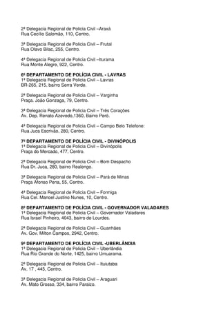 2ª Delegacia Regional de Policia Civil –Araxá
Rua Cecílio Salomão, 110, Centro.

3ª Delegacia Regional de Policia Civil – Frutal
Rua Olavo Bilac, 255, Centro.

4ª Delegacia Regional de Policia Civil –Iturama
Rua Monte Alegre, 922, Centro.

6º DEPARTAMENTO DE POLÍCIA CIVIL - LAVRAS
1ª Delegacia Regional de Policia Civil – Lavras
BR-265, 215, bairro Serra Verde.

2ª Delegacia Regional de Policia Civil – Varginha
Praça. João Gonzaga, 79, Centro.

3ª Delegacia Regional de Policia Civil – Três Corações
Av. Dep. Renato Azevedo,1360, Bairro Peró.

4ª Delegacia Regional de Policia Civil – Campo Belo Telefone:
Rua Juca Escrivão, 280, Centro.

7º DEPARTAMENTO DE POLÍCIA CIVIL - DIVINÓPOLIS
1ª Delegacia Regional de Policia Civil – Divinópolis
Praça do Mercado, 477, Centro.

2ª Delegacia Regional de Policia Civil – Bom Despacho
Rua Dr. Juca, 280, bairro Realengo.

3ª Delegacia Regional de Policia Civil – Pará de Minas
Praça Afonso Pena, 55, Centro.

4ª Delegacia Regional de Policia Civil – Formiga
Rua Cel. Manoel Justino Nunes, 10, Centro.

8º DEPARTAMENTO DE POLÍCIA CIVIL - GOVERNADOR VALADARES
1ª Delegacia Regional de Policia Civil – Governador Valadares
Rua Israel Pinheiro, 4043, bairro de Lourdes.

2ª Delegacia Regional de Policia Civil – Guanhães
Av. Gov. Milton Campos, 2942, Centro.

9º DEPARTAMENTO DE POLÍCIA CIVIL -UBERLÂNDIA
1ª Delegacia Regional de Policia Civil – Uberlândia
Rua Rio Grande do Norte, 1425, bairro Umuarama.

2ª Delegacia Regional de Policia Civil – Ituiutaba
Av. 17 , 445, Centro.

3ª Delegacia Regional de Policia Civil – Araguari
Av. Mato Grosso, 334, bairro Paraizo.
 