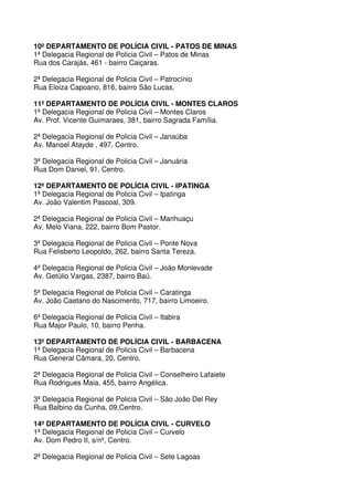 10º DEPARTAMENTO DE POLÍCIA CIVIL - PATOS DE MINAS
1ª Delegacia Regional de Policia Civil – Patos de Minas
Rua dos Carajás, 461 - bairro Caiçaras.

2ª Delegacia Regional de Policia Civil – Patrocínio
Rua Eloiza Capoano, 816, bairro São Lucas.

11º DEPARTAMENTO DE POLÍCIA CIVIL - MONTES CLAROS
1ª Delegacia Regional de Policia Civil – Montes Claros
Av. Prof. Vicente Guimaraes, 381, bairro Sagrada Família.

2ª Delegacia Regional de Policia Civil – Janaúba
Av. Manoel Atayde , 497, Centro.

3ª Delegacia Regional de Policia Civil – Januária
Rua Dom Daniel, 91, Centro.

12º DEPARTAMENTO DE POLÍCIA CIVIL - IPATINGA
1ª Delegacia Regional de Policia Civil – Ipatinga
Av. João Valentim Pascoal, 309.

2ª Delegacia Regional de Policia Civil – Manhuaçu
Av. Melo Viana, 222, bairro Bom Pastor.

3ª Delegacia Regional de Policia Civil – Ponte Nova
Rua Felisberto Leopoldo, 262, bairro Santa Tereza.

4ª Delegacia Regional de Policia Civil – João Monlevade
Av. Getúlio Vargas, 2387, bairro Baú.

5ª Delegacia Regional de Policia Civil – Caratinga
Av. João Caetano do Nascimento, 717, bairro Limoeiro.

6ª Delegacia Regional de Policia Civil – Itabira
Rua Major Paulo, 10, bairro Penha.

13º DEPARTAMENTO DE POLÍCIA CIVIL - BARBACENA
1ª Delegacia Regional de Policia Civil – Barbacena
Rua General Câmara, 20, Centro.

2ª Delegacia Regional de Policia Civil – Conselheiro Lafaiete
Rua Rodrigues Maia, 455, bairro Angélica.

3ª Delegacia Regional de Policia Civil – São João Del Rey
Rua Balbino da Cunha, 09,Centro.

14º DEPARTAMENTO DE POLÍCIA CIVIL - CURVELO
1ª Delegacia Regional de Policia Civil – Curvelo
Av. Dom Pedro II, s/nº, Centro.

2ª Delegacia Regional de Policia Civil – Sete Lagoas
 