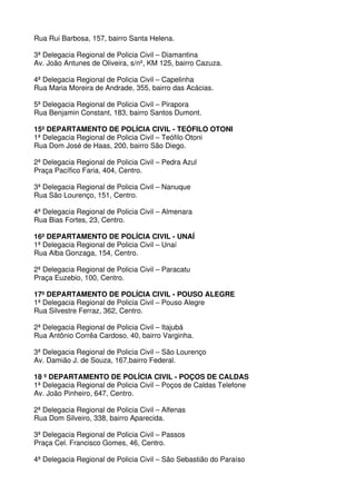 Rua Rui Barbosa, 157, bairro Santa Helena.

3ª Delegacia Regional de Policia Civil – Diamantina
Av. João Antunes de Oliveira, s/nº, KM 125, bairro Cazuza.

4ª Delegacia Regional de Policia Civil – Capelinha
Rua Maria Moreira de Andrade, 355, bairro das Acácias.

5ª Delegacia Regional de Policia Civil – Pirapora
Rua Benjamin Constant, 183, bairro Santos Dumont.

15º DEPARTAMENTO DE POLÍCIA CIVIL - TEÓFILO OTONI
1ª Delegacia Regional de Policia Civil – Teófilo Otoni
Rua Dom José de Haas, 200, bairro São Diego.

2ª Delegacia Regional de Policia Civil – Pedra Azul
Praça Pacífico Faria, 404, Centro.

3ª Delegacia Regional de Policia Civil – Nanuque
Rua São Lourenço, 151, Centro.

4ª Delegacia Regional de Policia Civil – Almenara
Rua Bias Fortes, 23, Centro.

16º DEPARTAMENTO DE POLÍCIA CIVIL - UNAÍ
1ª Delegacia Regional de Policia Civil – Unaí
Rua Alba Gonzaga, 154, Centro.

2ª Delegacia Regional de Policia Civil – Paracatu
Praça Euzebio, 100, Centro.

17º DEPARTAMENTO DE POLÍCIA CIVIL - POUSO ALEGRE
1ª Delegacia Regional de Policia Civil – Pouso Alegre
Rua Silvestre Ferraz, 362, Centro.

2ª Delegacia Regional de Policia Civil – Itajubá
Rua Antônio Corrêa Cardoso, 40, bairro Varginha.

3ª Delegacia Regional de Policia Civil – São Lourenço
Av. Damião J. de Souza, 167,bairro Federal.

18 º DEPARTAMENTO DE POLÍCIA CIVIL - POÇOS DE CALDAS
1ª Delegacia Regional de Policia Civil – Poços de Caldas Telefone
Av. João Pinheiro, 647, Centro.

2ª Delegacia Regional de Policia Civil – Alfenas
Rua Dom Silveiro, 338, bairro Aparecida.

3ª Delegacia Regional de Policia Civil – Passos
Praça Cel. Francisco Gomes, 46, Centro.

4ª Delegacia Regional de Policia Civil – São Sebastião do Paraíso
 