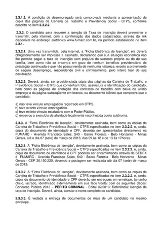 2.3.1.2. A condição de desempregado será comprovada mediante a apresentação de
cópia das páginas da Carteira de Trabalho e Previdência Social - CTPS, conforme
descrito no item 2.3.2.2.

 2.3.2. O candidato para requerer a isenção da Taxa de Inscrição deverá preencher e
transmitir, pela internet, com a confirmação dos dados cadastrados, através do link
disponível no endereço eletrônico www.fumarc.com.br, no período estabelecido no item
2.3.1.

2.3.2.1. Uma vez transmitida, pela internet, a “Ficha Eletrônica de Isenção”, ela deverá
obrigatoriamente ser impressa a assinada, declarando que sua situação econômica não
lhe permite pagar a taxa de inscrição sem prejuízo do sustento próprio ou do de sua
família, bem como não se encontra em gozo de nenhum benefício previdenciário de
prestação continuada e que não possui renda de nenhuma natureza, exceto a proveniente
de seguro desemprego, respondendo civil e criminalmente, pelo inteiro teor de sua
declaração.

2.3.2.2. Deverá, ainda, ser providenciada cópia das páginas da Carteira de Trabalho e
Previdência Social – CTPS que contenham foto, assinatura e identificação do candidato,
bem como as páginas de anotação dos contratos de trabalho com baixa do último
emprego e da página subseqüente em branco, ou documento idôneo que comprove que o
candidato:

a) não teve vínculo empregatício registrado em CTPS.
b) teve extinto vínculo empregatício.
c) teve extinto vínculo estatutário com o Poder Público.
d) encerrou o exercício de atividade legalmente reconhecida como autônoma.

2.3.3. A “Ficha Eletrônica de Isenção”, devidamente assinada, bem como as cópias da
Carteira de Trabalho e Previdência Social – CTPS especificadas no item 2.3.2.2. e, ainda,
cópia do documento de identidade e CPF, deverão ser apresentados diretamente na
FUMARC - Avenida Francisco Sales, 540 - Bairro Floresta - Belo Horizonte - Minas
Gerais, até o dia 07 (sete) de março de 2013, das 09 às 12 e de 13 às 17horas.

2.3.3.1. A “Ficha Eletrônica de Isenção”, devidamente assinada, bem como as cópias da
Carteira de Trabalho e Previdência Social – CTPS especificadas no item 2.3.2.2. e, ainda,
cópia do documento de identidade e CPF poderão ser encaminhados através de SEDEX
à FUMARC - Avenida Francisco Sales, 540 - Bairro Floresta - Belo Horizonte - Minas
Gerais - CEP 30.150.220, devendo a postagem ser realizada até dia 07 (sete) de março
de 2013.

2.3.3.2. A “Ficha Eletrônica de Isenção”, devidamente assinada, bem como as cópias da
Carteira de Trabalho e Previdência Social – CTPS especificadas no item 2.3.2.2. e, ainda,
cópia do documento de identidade e CPF deverão ser entregues em envelope, tamanho
ofício, lacrado, identificado externamente em sua face frontal com os seguintes dados:
Concurso Público 2013 – PERITO CRIMINAL - Edital 02/2013; Referência: Isenção da
taxa de inscrição. Deverá, ainda, constar o nome completo do candidato.

2.3.3.3. É vedada a entrega de documentos de mais de um candidato no mesmo
envelope.
 