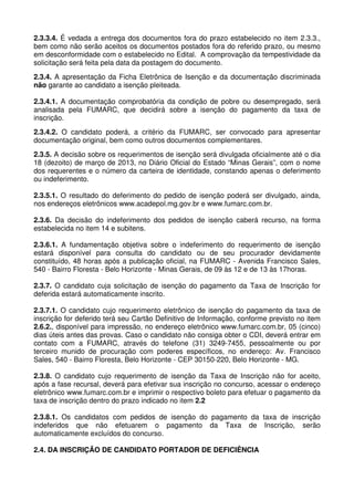 2.3.3.4. É vedada a entrega dos documentos fora do prazo estabelecido no item 2.3.3.,
bem como não serão aceitos os documentos postados fora do referido prazo, ou mesmo
em desconformidade com o estabelecido no Edital. A comprovação da tempestividade da
solicitação será feita pela data da postagem do documento.
2.3.4. A apresentação da Ficha Eletrônica de Isenção e da documentação discriminada
não garante ao candidato a isenção pleiteada.

2.3.4.1. A documentação comprobatória da condição de pobre ou desempregado, será
analisada pela FUMARC, que decidirá sobre a isenção do pagamento da taxa de
inscrição.
2.3.4.2. O candidato poderá, a critério da FUMARC, ser convocado para apresentar
documentação original, bem como outros documentos complementares.
2.3.5. A decisão sobre os requerimentos de isenção será divulgada oficialmente até o dia
18 (dezoito) de março de 2013, no Diário Oficial do Estado “Minas Gerais”, com o nome
dos requerentes e o número da carteira de identidade, constando apenas o deferimento
ou indeferimento.

2.3.5.1. O resultado do deferimento do pedido de isenção poderá ser divulgado, ainda,
nos endereços eletrônicos www.acadepol.mg.gov.br e www.fumarc.com.br.

2.3.6. Da decisão do indeferimento dos pedidos de isenção caberá recurso, na forma
estabelecida no item 14 e subitens.

2.3.6.1. A fundamentação objetiva sobre o indeferimento do requerimento de isenção
estará disponível para consulta do candidato ou de seu procurador devidamente
constituído, 48 horas após a publicação oficial, na FUMARC - Avenida Francisco Sales,
540 - Bairro Floresta - Belo Horizonte - Minas Gerais, de 09 às 12 e de 13 às 17horas.

2.3.7. O candidato cuja solicitação de isenção do pagamento da Taxa de Inscrição for
deferida estará automaticamente inscrito.

2.3.7.1. O candidato cujo requerimento eletrônico de isenção do pagamento da taxa de
inscrição for deferido terá seu Cartão Definitivo de Informação, conforme previsto no item
2.6.2., disponível para impressão, no endereço eletrônico www.fumarc.com.br, 05 (cinco)
dias úteis antes das provas. Caso o candidato não consiga obter o CDI, deverá entrar em
contato com a FUMARC, através do telefone (31) 3249-7455, pessoalmente ou por
terceiro munido de procuração com poderes específicos, no endereço: Av. Francisco
Sales, 540 - Bairro Floresta, Belo Horizonte - CEP 30150-220, Belo Horizonte - MG.

2.3.8. O candidato cujo requerimento de isenção da Taxa de Inscrição não for aceito,
após a fase recursal, deverá para efetivar sua inscrição no concurso, acessar o endereço
eletrônico www.fumarc.com.br e imprimir o respectivo boleto para efetuar o pagamento da
taxa de inscrição dentro do prazo indicado no item 2.2

2.3.8.1. Os candidatos com pedidos de isenção do pagamento da taxa de inscrição
indeferidos que não efetuarem o pagamento da Taxa de Inscrição, serão
automaticamente excluídos do concurso.

2.4. DA INSCRIÇÃO DE CANDIDATO PORTADOR DE DEFICIÊNCIA
 