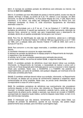 2.4.1. A inscrição de candidato portador de deficiência será efetivada via internet, nos
termos do item 2.2 e subitens.

2.4.1.1. O candidato que tiver dificuldade de acesso à internet poderá, exceto nos dias de
sábado, domingo e feriado, no horário de 9 às 17h, efetivar a sua inscrição, em Belo
Horizonte, na sede da ACADEPOL, na Rua Oscar Negrão de Lima, nº 200, Bairro Nova
Gameleira, e no interior, nas sedes das Delegacias Regionais de Polícia Civil, nos
endereços constantes no Anexo III, onde encontrará equipamento de informática
destinado a esse fim.

2.4.2. Em conformidade com o § 2º do art. 1º da Lei Estadual nº 11.867/95, pessoa
portadora de deficiência “é aquela que apresenta, em caráter permanente, disfunção de
natureza física, sensorial ou mental, que gere incapacidade para o desempenho de
atividade, dentro de um padrão considerado normal para o ser humano”.

2.4.3. Para fins de identificação de cada tipo de deficiência, adotar-se-á a definição
contida no artigo 4º do Decreto Federal nº 3.298 de 1999 que regulamentou a Lei nº 7.853
de 1989, com a redação dada pelo Decreto Federal nº 5.296 de 2004, bem como a
Súmula 377 do STJ.

2.4.4. Para concorrer a uma das vagas reservadas, o candidato portador de deficiência
deverá:
a) manifestar interesse em concorrer às vagas reservadas;
b) declarar ser portador de deficiência no espaço próprio no Requerimento de Inscrição;
c) especificar o tipo de deficiência;
d) solicitar, se for o caso, condições especiais para realização das provas;
e) enviar laudo médico, nos termos do subitem 2.4.8. e seguintes deste Edital.

2.4.4.1. O candidato portador de deficiência visual total deverá indicar sua condição,
informando, no Requerimento de Inscrição, a necessidade de realizar a prova com o
auxílio de um fiscal designado pela Instituição para ler a prova e escrever o texto resposta
ditado pelo candidato. Neste caso, a ACADEPOL e a FUMARC não poderão ser
responsabilizados, por parte do candidato, sob qualquer alegação, por eventuais erros de
transcrição cometidos pelo fiscal.

2.4.4.2. O candidato amblíope deverá indicar sua condição, informando, no Requerimento
de Inscrição, se deseja que as provas de conhecimento (objetivas e subjetivas) sejam
confeccionadas de forma ampliada. Neste caso, as provas serão oferecidas com letra
correspondente a corpo 24 (vinte e quatro).

2.4.5. Os candidatos portadores de deficiência que eventualmente não procederem
conforme disposto no item 2.4.4 acima, não indicando no “Requerimento Eletrônico de
Inscrição” a condição especial de que necessitam, poderão fazê-lo, ainda, por meio de
requerimento de próprio punho, datado e assinado, que deverá ser enviado à FUMARC,
acompanhado do respectivo laudo médico, conforme disposto neste Edital, no item 2.4.8,
até o término das inscrições.

2.4.6. O interessado que não declarar, formalmente, nos termos deste Edital, sua
condição de portador de deficiência, quando de sua inscrição, não poderá alegar
posteriormente essa condição, para reivindicar a prerrogativa legal.
 