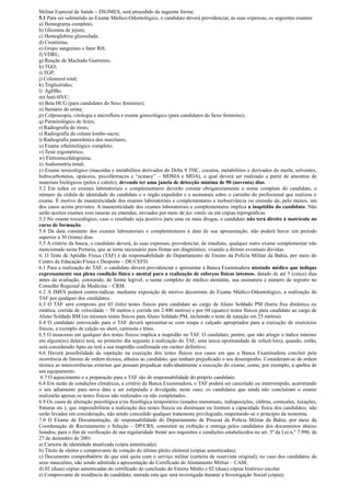 Militar Especial de Saúde – DS/JMES, será procedido da seguinte forma:
5.1 Para ser submetido ao Exame Médico-Odontológico, o candidato deverá providenciar, às suas expensas, os seguintes exames:
a) Hemograma completo;
b) Glicemia de jejum;
c) Hemoglobina glicosilada;
d) Creatinina;
e) Grupo sanguíneo e fator RH;
f) VDRL;
g) Reação de Machado Guerreiro;
h) TGO;
i) TGP;
j) Colesterol total;
k) Triglicérides;
l) AgHBs;
m) Anti-HVC;
n) Beta HCG (para candidates do Sexo feminino);
o) Sumário de urina;
p) Colposcopia, citologia e microflora e exame ginecológico (para candidatos do Sexo feminino);
q) Parasitológico de fezes;
r) Radiografia do tórax;
s) Radiografia da coluna lombo-sacra;
t) Radiografia panorâmica dos maxilares;
u) Exame oftalmológico completo;
v) Teste ergométrico;
w) Eletroencefalograma;
x) Audiometria tonal;
y) Exame toxicológico (maconha e metabólitos derivados do Delta 9 THC, cocaína, metabólitos e derivados do merla, solventes,
hidrocarbonetos, opiáceos, psicofármacos e “ecstasy” – MDMA e MDA), o qual deverá ser realizado a partir de amostras de
materiais biológicos (pelos e cabelo), devendo ter uma janela de detecção mínima de 90 (noventa) dias.
5.2 Em todos os exames laboratoriais e complementares deverão constar obrigatoriamente o nome completo do candidato, o
número da cédula de identidade do candidato e o órgão expedidor e a assinatura sobre o carimbo do profissional que realizou o
exame. É motivo de inautenticidade dos exames laboratoriais e complementares a inobservância ou omissão de, pelo menos, um
dos casos acima previstos. A inautenticidade dos exames laboratoriais e complementares implica a inaptidão do candidato. Não
serão aceitos exames com rasuras ou emendas, enviados por meio de fax simile ou em cópias reprográficas.
5.3 No exame toxicológico, caso o resultado seja positivo para uma ou mais drogas, o candidato não terá direito à matrícula no
curso de formação.
5.4 Da data constante dos exames laboratoriais e complementares à data de sua apresentação, não poderá haver um período
superior a 30 (trinta) dias.
5.5 A critério da banca, o candidato deverá, às suas expensas, providenciar, de imediato, qualquer outro exame complementar não
mencionado nesta Portaria, que se torne necessário para firmar um diagnóstico, visando a dirimir eventuais dúvidas.
6. O Teste de Aptidão Física (TAF) é de responsabilidade do Departamento de Ensino da Polícia Militar da Bahia, por meio do
Centro de Educação Física e Desporto – DE/CEFD.
6.1 Para a realização do TAF, o candidato deverá providenciar e apresentar à Banca Examinadora atestado médico que indique
expressamente sua plena condição física e mental para a realização de esforços físicos intensos, datado de até 5 (cinco) dias
antes da avaliação, constando, de forma legível, o nome completo do médico atestante, sua assinatura e número de registro no
Conselho Regional de Medicina – CRM.
6.2 A JMES poderá contra-indicar, mediante exposição de motivo decorrente do Exame Médico-Odontológico, a realização do
TAF por qualquer dos candidatos.
6.3 O TAF será composto por 03 (três) testes físicos para candidato ao cargo de Aluno Soldado PM (barra fixa dinâmica ou
estática; corrida de velocidade – 50 metros e corrida em 2.400 metros) e por 04 (quatro) testes físicos para candidato ao cargo de
Aluno Soldado BM (os mesmos testes físicos para Aluno Soldado PM, incluindo o teste de natação em 25 metros).
6.4 O candidato convocado para o TAF deverá apresentar-se com roupa e calçado apropriados para a execução de exercícios
físicos, a exemplo de calção ou short, camiseta e tênis.
6.5 O insucesso em qualquer dos testes físicos implica a inaptidão no TAF. O candidato, porém, que não atingir o índice mínimo
em algum(ns) dele(s) terá, no primeiro dia seguinte à realização do TAF, uma única oportunidade de refazê-lo(s), quando, então,
será considerado Apto ou terá a sua inaptidão confirmada em caráter definitivo.
6.6 Haverá possibilidade de repetição na execução dos testes físicos nos casos em que a Banca Examinadora concluir pela
ocorrência de fatores de ordem técnica, alheios ao candidato, que tenham prejudicado o seu desempenho. Consideram-se de ordem
técnica as intercorrências externas que possam prejudicar individualmente a execução do exame, como, por exemplo, a quebra de
um equipamento.
6.7 O aquecimento e a preparação para o TAF são de responsabilidade do próprio candidato.
6.8 Em razão de condições climáticas, a critério da Banca Examinadora, o TAF poderá ser cancelado ou interrompido, acarretando
o seu adiamento para nova data a ser estipulada e divulgada; neste caso, os candidatos que ainda não concluíram o exame
realizarão apenas os testes físicos não realizados ou não completados.
6.9 Os casos de alteração psicológica e/ou fisiológica temporários (estados menstruais, indisposições, cãibras, contusões, luxações,
fraturas etc.), que impossibilitem a realização dos testes físicos ou diminuam ou limitem a capacidade física dos candidatos, não
serão levados em consideração, não sendo concedido qualquer tratamento privilegiado, respeitando-se o princípio da isonomia.
7.0 O Exame de Documentação, de responsabilidade do Departamento de Pessoal da Polícia Militar da Bahia, por meio da
Coordenação de Recrutamento e Seleção – DP/CRS, consistirá na exibição e entrega pelos candidatos dos documentos abaixo
listados, para o fim de verificação de sua regularidade frente aos requisitos e condições estabelecidos no art. 5º da Lei n.º 7.990, de
27 de dezembro de 2001:
a) Carteira de identidade atualizada (cópia autenticada);
b) Título de eleitor e comprovante de votação do último pleito eleitoral (cópias autenticadas);
c) Documento comprobatório de que está quite com o serviço militar (carteira de reservista original), no caso dos candidatos do
sexo masculino, não sendo admitida a apresentação do Certificado de Alistamento Militar – CAM;
d) 02 (duas) cópias autenticadas do certificado de conclusão do Ensino Médio e 02 (duas) cópias histórico escolar.
e) Comprovante de residência do candidato, morada esta que será investigada durante a Investigação Social (cópia);
 