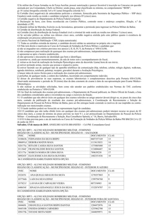 f) Se militar das Forças Armadas ou de Força Auxiliar, possuir autorização e parecer favorável à inscrição no Concurso em questão
assinada por seu Comandante, Chefe ou Diretor; sendo praça, estar classificado no mínimo, no comportamento “BOM”;
g) 01 (uma) fotografia colorida 3x4 e 01 (uma) fotografia colorida 5x7;
h) Certidão (ões) negativa(s) de antecedentes policiais e criminais, fornecida pela Secretaria da Segurança Pública – SSP do(s)
Estado(s) onde residiu ou reside o candidato (original), nos últimos 05 (cinco) anos;
i) Certidão negativa do Departamento de Polícia Federal (original);
j) Declaração de bens, com firma reconhecida em Cartório Público, contendo nome e endereço completo, filiação, n.º de
identidade e CPF;
k) Quando militar da Marinha, Exército ou da Aeronáutica, apresentar a permissão para ingressar na Polícia Militar da Bahia;
l) Certidão de distribuição da Justiça Federal;
m) Certidão (ões) de distribuição da Justiça Estadual cível e criminal de onde reside ou residiu nos últimos 5 (cinco) anos;
n) Se servidor público ou militar nos últimos cinco anos, certidão negativa emitida pelo ente público quanto à existência de
condenação em processo administrativo;
o) Carteira Nacional de Habilitação- CNH, (cópia autenticada).
7.1 Todas as certidões extraída da internet, o candidato deverá validar ou autenticar no próprio site e imprimir.
8.0 Não terá direito à matrícula no Curso de Formação de Soldados da Polícia Militar o candidato que:
a) não se enquadrar nos critérios previstos nos anexos I, II, II, IV, V, da Portaria n.º 050-CG/08;
b) não comparecer para realização de quaisquer dos exames pré-admissionais, independentemente do motivo;
c) apresentar-se após o horário estabelecido;
d) não apresentar o documento de identidade que bem o identifique;
e) ausentar-se, ainda que momentaneamente, da sala de testes sem o acompanhamento do fiscal;
f) retirar-se do local de realização da Avaliação Ppsicológica antes de decorrida 1(uma) hora de seu início;
g) estiver portando armas, mesmo que possua o respectivo porte;
h) estiver fazendo uso de qualquer tipo de aparelho telefônico de comunicação (bip, telefone, celular, relógio digitais, walkman,
agenda eletrônica, notebook, palmtop, receptor, gravador) durante a Avaliação Psicológica;
i) lançar mãos de meios ilícitos para a realização dos exames pré-admissionais;
j) perturbar, de qualquer modo, a ordem dos trabalhos, incorrendo em comportamento indevido;
k) deixar de providenciar às suas expensas, os exames laboratoriais e complementares descritos pela Portaria 050-CG/08,
observando atentamente o período de 30 (trinta) dias da data constante do exame à data de sua apresentação para Exame Médico-
Odontológico;
l) não realizar as atividades solicitadas, bem como não atender aos padrões estabelecidos nas Normas do TAF, conforme
estabelecido na Portaria n.º 050-CG/08.
9.0 Ao final da realização dos exames pré-admissionais, o Departamento de Pessoal publicará, no Diário Oficial do Estado, a lista
dos candidatos considerados aptos à investidura no cargo e exercício da função.
9.1 O candidato que não obtiver êxito em qualquer dos exames referidos no artigo anterior deverá dirigir-se, no prazo de cinco dias
úteis, contado da publicação do resultado dos exames pré-admissionais, à Coordenação de Recrutamento e Seleção do
Departamento de Pessoal da Polícia Militar da Bahia, para ser-lhe entregue laudo contendo os motivos de sua inaptidão ou contra-
indicação nos mencionados exames.
9.2 O laudo também poderá ser fornecido ao representante legal do candidato.
10.0 O candidato que não tenha obtido êxito em qualquer dos exames pré-admissionais poderá interpor recurso no prazo de 02
(dois) dias úteis, a contar do término do prazo previsto no item 9.1, a ser protocolizado no Departamento de Pessoal da Polícia
Militar – Coordenação de Recrutamento e Seleção, Rua Conselheiro Spínola, n.º 16, Barris, Salvador/BA.
11.0 O A data prevista para o ato de matrícula no Curso de Formação de Soldados da Polícia Militar da Bahia PM BM/2012.4 é 22
de junho de 2015.
Salvador, 13 de março de 2015. ANSELMO ALVES BRANDÃO – Cel PM. Comandante-Geral
OPÇÃO: BPF1 - ALUNO SOLDADO BOMBEIRO MILITAR - FEMININO
REGIÃO DE CLASSIFICAÇÃO - MUNICÍPIO/SEDE: REGIÃO 01 – SALVADOR
INSC. NOME DOCUMENTO CLAS
010863h FERNANDA DA SILVA BISPO 0607357169 13
006891d DEBORA MATOS MAIA 1113613033 14
026175a RITA DE CASSIA SILVA SANTOS 1375005480 15
011364f FRANCISLEIDE ROCHA SANTOS 1134086687 16
021173e MARCIA MARIA DE LIMA SILVA 789639238 17
009243f ELOI JESSICA DA SILVA OLIVEIRA 1402351836 18
06 CANDIDATOS HABILITADOS NESTA OPÇÃO.
OPÇÃO: BPF2 - ALUNO SOLDADO BOMBEIRO MILITAR - FEMININO
REGIÃO DE CLASSIFICAÇÃO - MUNICÍPIO/SEDE: REGIÃO 02 - INTERIOR JUAZEIRO
INSC. NOME DOCUMENTO CLAS
032435i ANA QUELLI ARAUJO DA SILVA 1270357883 8
037766b LAIS DA SILVA DINIZ 1399794760 9
037821f LAYANA DE CARVALHO VIEIRA 007354903 10
040654f SINALVA GESANGELE JESUS DA SILVA 1532874707 11
04 CANDIDATOS HABILITADOS NESTA OPÇÃO.
OPÇÃO: BPF3 - ALUNO SOLDADO BOMBEIRO MILITAR - FEMININO
REGIÃO DE CLASSIFICAÇÃO - MUNICÍPIO/SEDE: REGIÃO 03 - INTERIOR FEIRA DE SANTANA
INSC. NOME DOCUMENTO CLAS
044469i EMANUELLA SANTOS BISPO DANTAS 1204472076 14
044510b ENEIDA GOMES CARNEIRO 1255962780 15
050175k TAYANE MOTA NERY 1444059971 16
 