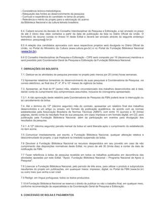 - Consistência teórico-metodológica;
- Adequação das fontes ao desenvolvimento da pesquisa;
- Currículo e experiência do candidato no tema do projeto;
- Relevância e mérito do projeto para a valorização do acervo
da Biblioteca Nacional e da cultura letrada brasileira.


6.4. Caberá recurso da decisão do Conselho Interdisciplinar de Pesquisa e Editoração, a ser enviado no prazo
de até 2 (dois) dias úteis contados a partir da data de publicação da lista no Diário Oficial da União. O
formulário de recurso consta no Anexo IV deste Edital e deverá ser enviado através do seguinte endereço
eletrônico: pesquisa@ bn.br

6.5 A relação dos candidatos aprovados com seus respectivos projetos será divulgada no Diário Oficial da
União, no Portal do Ministério da Cultura (www.cultura.gov.br) e no Portal da Fundação Biblioteca Nacional
(www.bn.br).

6.6 O Conselho Interdisciplinar de Pesquisa e Editoração - CIPE será composto por 19 (dezenove) membros e
será presidido pelo Coordenador-Geral de Pesquisa e Editoração da Fundação Biblioteca Nacional.


7. OBRIGAÇÕES DO BOLSISTA

7.1. Dedicar-se às atividades de pesquisa previstas no projeto pelo menos por 20 (vinte) horas semanais.

7.2 Apresentar relatórios bimestrais do desenvolvimento de suas pesquisas à Coordenadoria de Pesquisa, via
correio eletrônico, ao final dos 2º, 4º, 8º e 10° meses de vigência da bolsa;

7.3. Apresentar, ao final do 6º (sexto) mês, relatório circunstanciado dos trabalhos desenvolvidos até à data,
dando conta do cumprimento dos compromissos assumidos, inclusive do cronograma apresentado.

7.3.1. A não aprovação deste relatório pela Coordenadoria de Pesquisa da FBN poderá levar à interrupção ou
ao cancelamento da bolsa;

7.4. Até o término do 12º (décimo segundo) mês do contrato, apresentar um relatório final dos trabalhos
desenvolvidos e um artigo ou ensaio, em formato de publicação acadêmica, de acordo com as normas
estabelecidas pela Associação Brasileira de Normas Técnicas (ABNT), com entre 15 (quinze) e 30 (trinta)
páginas, dando conta do resultado final de sua pesquisa, em cópia impressa e em formato digital, em CD, para
publicação pela Fundação Biblioteca Nacional, além da participação em eventos para divulgação dos
resultados da pesquisa.

7.4.1. A 12ª (décima segunda) parcela mensal da bolsa só será liberada após o cumprimento do estabelecido
no item acima.

7.5 Comunicar imediatamente, por escrito, à Fundação Biblioteca Nacional, qualquer alteração relativa à
descontinuidade do projeto, o que implicará na imediata suspensão da bolsa.

7.6 Devolver à Fundação Biblioteca Nacional os recursos despendidos em seu proveito em caso de não
cumprimento das disposições normativas deste Edital, no prazo de até 30 (trinta dias) a contar da data de
notificação da FBN.

7.7 Fazer referência à bolsa de pesquisa recebida em todos os trabalhos publicados em decorrência das
atividades apoiadas por este Edital: "Apoio: Fundação Biblioteca Nacional – Programa Nacional de Apoio à
Pesquisa".

7.8 Licenciar a Fundação Biblioteca Nacional, pelo período de três anos, para utilizar o produto e subprodutos
resultantes do projeto em publicações, em quaisquer meios: impresso, digital, no Portal da FBN (www.bn.br)
ou outro meio que venha a ser criad

7.9 Redigir, em língua portuguesa, todos os textos produzidos.

7.10 A Fundação Biblioteca Nacional se reserva o direito de publicar ou não o trabalho final, em qualquer meio,
conforme recomendação de especialistas e da Coordenação Geral de Pesquisa e Editoração.


8. CONCESSÃO DE BOLSA E PAGAMENTOS
 