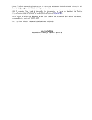 10.8 A Fundação Biblioteca Nacional se reserva o direito de, a qualquer momento, solicitar informações ou
documentos que julgar necessários à efetivação do contrato.

10.9 O presente Edital ficará à disposição dos interessados no Portal do Ministério da Cultura
(www.cultura.gov.br) e no Portal da Fundação Biblioteca Nacional (www.bn.br).

10.10 Dúvidas e informações referentes a este Edital poderão ser esclarecidas e/ou obtidas pelo e-mail:
pesquisa@bn.br e telefone (21) 3095-3887.

10.11 Este Edital entra em vigor a partir da data de sua publicação.




                                            GALENO AMORIM
                                Presidente da Fundação Biblioteca Nacional
 