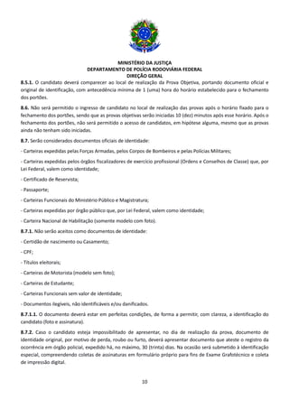 MINISTÉRIO DA JUSTIÇA
DEPARTAMENTO DE POLÍCIA RODOVIÁRIA FEDERAL
DIREÇÃO GERAL
10
8.5.1. O candidato deverá comparecer ao local de realização da Prova Objetiva, portando documento oficial e
original de identificação, com antecedência mínima de 1 (uma) hora do horário estabelecido para o fechamento
dos portões.
8.6. Não será permitido o ingresso de candidato no local de realização das provas após o horário fixado para o
fechamento dos portões, sendo que as provas objetivas serão iniciadas 10 (dez) minutos após esse horário. Após o
fechamento dos portões, não será permitido o acesso de candidatos, em hipótese alguma, mesmo que as provas
ainda não tenham sido iniciadas.
8.7. Serão considerados documentos oficiais de identidade:
- Carteiras expedidas pelas Forças Armadas, pelos Corpos de Bombeiros e pelas Polícias Militares;
- Carteiras expedidas pelos órgãos fiscalizadores de exercício profissional (Ordens e Conselhos de Classe) que, por
Lei Federal, valem como identidade;
- Certificado de Reservista;
- Passaporte;
- Carteiras Funcionais do Ministério Público e Magistratura;
- Carteiras expedidas por órgão público que, por Lei Federal, valem como identidade;
- Carteira Nacional de Habilitação (somente modelo com foto).
8.7.1. Não serão aceitos como documentos de identidade:
- Certidão de nascimento ou Casamento;
- CPF;
- Títulos eleitorais;
- Carteiras de Motorista (modelo sem foto);
- Carteiras de Estudante;
- Carteiras Funcionais sem valor de identidade;
- Documentos ilegíveis, não identificáveis e/ou danificados.
8.7.1.1. O documento deverá estar em perfeitas condições, de forma a permitir, com clareza, a identificação do
candidato (foto e assinatura).
8.7.2. Caso o candidato esteja impossibilitado de apresentar, no dia de realização da prova, documento de
identidade original, por motivo de perda, roubo ou furto, deverá apresentar documento que ateste o registro da
ocorrência em órgão policial, expedido há, no máximo, 30 (trinta) dias. Na ocasião será submetido à identificação
especial, compreendendo coletas de assinaturas em formulário próprio para fins de Exame Grafotécnico e coleta
de impressão digital.
 
