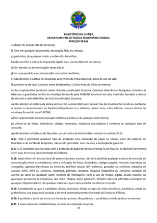 MINISTÉRIO DA JUSTIÇA
DEPARTAMENTO DE POLÍCIA RODOVIÁRIA FEDERAL
DIREÇÃO GERAL
12
e) deixar de assinar lista de presença;
f) fizer, em qualquer documento, declaração falsa ou inexata;
g) perturbar, de qualquer modo, a ordem dos trabalhos;
h) não permitir a coleta da impressão digital ou o uso do detector de metais;
i) não atender às determinações deste Edital;
j) for surpreendido em comunicação com outro candidato;
k) não devolver o Cartão de Respostas ao término da Prova Objetiva, antes de sair da sala;
l) ausentar-se do local da prova antes de decorrida 1 (uma) hora do início da mesma;
m) for surpreendido portando celular durante a realização da prova. Celulares deverão ser desligados, retiradas as
baterias, e guardados dentro do envelope fornecido pela FUNCAB ao entrar em sala, mantidos lacrados e dentro
da sala até a saída definitiva do local da realização da prova;
n) não atender ao critério da alínea acima e for surpreendido com celular fora do envelope fornecido ou portando
o celular no deslocamento ao banheiro/bebedouro ou o telefone celular tocar, estes últimos, mesmo dentro do
envelope fornecido pela FUNCAB;
o) for surpreendido em comunicação verbal ou escrita ou de qualquer outra forma;
p) utilizar-se de livros, dicionários, códigos impressos, máquinas calculadoras e similares ou qualquer tipo de
consulta;
q) não devolver o Caderno de Questões, se sair antes do horário determinado no subitem 9.11.
8.17. Não é permitido qualquer tipo de anotação e/ou utilização de papel ou similar, além do Caderno de
Questões e do Cartão de Respostas, não sendo permitida, nem mesmo, a anotação de gabarito.
8.17.1. O candidato que for pego com a anotação do gabarito deverá entregá-la ao fiscal ou se desfazer da mesma,
e em caso de recusa será eliminado do certame.
8.18. Após entrar em sala ou local de prova e durante a prova, não será admitida qualquer espécie de consulta ou
comunicação entre os candidatos, nem a utilização de livros, dicionários, códigos, papéis, manuais, impressos ou
anotações, agendas eletrônicas ou similares, telefone celular, BIP, walkman, gravador ou similares, máquina de
calcular, MP3, MP4 ou similares, notebook, palmtop, receptor, máquina fotográfica ou similares, controle de
alarme de carro ou qualquer outro receptor de mensagens, nem o uso de relógio digital, óculos escuros ou
quaisquer acessórios de chapelaria, tais como: chapéu, boné, gorro etc. Também não será admitida a utilização de
qualquer objeto/material, de qualquer natureza, que cubra a orelha ou obstrua o ouvido.
8.19. Constatando-se que o candidato utilizou processos ilícitos através de meio eletrônico, estatístico, visual ou
grafotécnico, sua prova será anulada e ele será automaticamente eliminado do Concurso Público.
8.20. É proibido o porte de armas nos locais das provas, não podendo o candidato armado realizar as mesmas.
8.21. É expressamente proibido fumar no local de realização da prova.
 