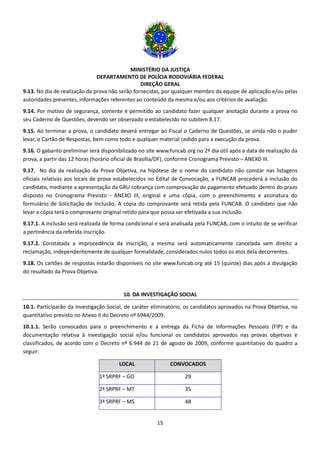 MINISTÉRIO DA JUSTIÇA
DEPARTAMENTO DE POLÍCIA RODOVIÁRIA FEDERAL
DIREÇÃO GERAL
15
9.13. No dia de realização da prova não serão fornecidas, por qualquer membro da equipe de aplicação e/ou pelas
autoridades presentes, informações referentes ao conteúdo da mesma e/ou aos critérios de avaliação.
9.14. Por motivo de segurança, somente é permitido ao candidato fazer qualquer anotação durante a prova no
seu Caderno de Questões, devendo ser observado o estabelecido no subitem 8.17.
9.15. Ao terminar a prova, o candidato deverá entregar ao Fiscal o Caderno de Questões, se ainda não o puder
levar, o Cartão de Respostas, bem como todo e qualquer material cedido para a execução da prova.
9.16. O gabarito preliminar será disponibilizado no site www.funcab.org no 2º dia útil após a data de realização da
prova, a partir das 12 horas (horário oficial de Brasília/DF), conforme Cronograma Previsto – ANEXO III.
9.17. No dia da realização da Prova Objetiva, na hipótese de o nome do candidato não constar nas listagens
oficiais relativas aos locais de prova estabelecidos no Edital de Convocação, a FUNCAB procederá à inclusão do
candidato, mediante a apresentação da GRU cobrança com comprovação de pagamento efetuado dentro do prazo
disposto no Cronograma Previsto - ANEXO III, original e uma cópia, com o preenchimento e assinatura do
formulário de Solicitação de Inclusão. A cópia do comprovante será retida pela FUNCAB. O candidato que não
levar a cópia terá o comprovante original retido para que possa ser efetivada a sua inclusão.
9.17.1. A inclusão será realizada de forma condicional e será analisada pela FUNCAB, com o intuito de se verificar
a pertinência da referida inscrição.
9.17.2. Constatada a improcedência da inscrição, a mesma será automaticamente cancelada sem direito a
reclamação, independentemente de qualquer formalidade, considerados nulos todos os atos dela decorrentes.
9.18. Os cartões de respostas estarão disponíveis no site www.funcab.org até 15 (quinze) dias após a divulgação
do resultado da Prova Objetiva.
10. DA INVESTIGAÇÃO SOCIAL
10.1. Participarão da Investigação Social, de caráter eliminatório, os candidatos aprovados na Prova Objetiva, no
quantitativo previsto no Anexo II do Decreto nº 6944/2009.
10.1.1. Serão convocados para o preenchimento e a entrega da Ficha de Informações Pessoais (FIP) e da
documentação relativa à investigação social e/ou funcional os candidatos aprovados nas provas objetivas e
classificados, de acordo com o Decreto nº 6.944 de 21 de agosto de 2009, conforme quantitativo do quadro a
seguir:
LOCAL CONVOCADOS
1ª SRPRF – GO 29
2ª SRPRF – MT 35
3ª SRPRF – MS 48
 