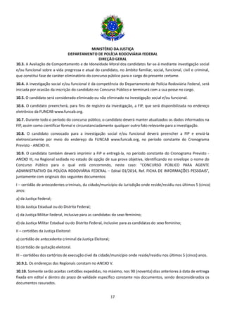 MINISTÉRIO DA JUSTIÇA
DEPARTAMENTO DE POLÍCIA RODOVIÁRIA FEDERAL
DIREÇÃO GERAL
17
10.3. A Avaliação de Comportamento e de Idoneidade Moral dos candidatos far-se-á mediante investigação social
e/ou funcional sobre a vida pregressa e atual do candidato, no âmbito familiar, social, funcional, civil e criminal,
que constitui fase de caráter eliminatório do concurso público para o cargo do presente certame.
10.4. A investigação social e/ou funcional é da competência do Departamento de Polícia Rodoviária Federal, será
iniciada por ocasião da inscrição do candidato no Concurso Público e terminará com a sua posse no cargo.
10.5. O candidato será considerado eliminado ou não eliminado na investigação social e/ou funcional.
10.6. O candidato preencherá, para fins de registro da investigação, a FIP, que será disponibilizada no endereço
eletrônico da FUNCAB www.funcab.org.
10.7. Durante todo o período do concurso público, o candidato deverá manter atualizados os dados informados na
FIP, assim como cientificar formal e circunstanciadamente qualquer outro fato relevante para a investigação.
10.8. O candidato convocado para a investigação social e/ou funcional deverá preencher a FIP e enviá-la
eletronicamente por meio do endereço da FUNCAB www.funcab.org, no período constante do Cronograma
Previsto - ANEXO III.
10.9. O candidato também deverá imprimir a FIP e entregá-la, no período constante do Cronograma Previsto -
ANEXO III, na Regional sediada no estado de opção de sua prova objetiva, identificando no envelope o nome do
Concurso Público para o qual está concorrendo, neste caso: “CONCURSO PÚBLICO PARA AGENTE
ADMINISTRATIVO DA POLÍCIA RODOVIÁRIA FEDERAL – Edital 01/2014, Ref. FICHA DE INFORMAÇÕES PESSOAIS”,
juntamente com originais dos seguintes documentos:
I – certidão de antecedentes criminais, da cidade/município da Jurisdição onde reside/residiu nos últimos 5 (cinco)
anos:
a) da Justiça Federal;
b) da Justiça Estadual ou do Distrito Federal;
c) da Justiça Militar Federal, inclusive para as candidatas do sexo feminino;
d) da Justiça Militar Estadual ou do Distrito Federal, inclusive para as candidatas do sexo feminino;
II – certidões da Justiça Eleitoral:
a) certidão de antecedente criminal da Justiça Eleitoral;
b) certidão de quitação eleitoral.
III – certidões dos cartórios de execução cível da cidade/município onde reside/residiu nos últimos 5 (cinco) anos.
10.9.1. Os endereços das Regionais constam no ANEXO V.
10.10. Somente serão aceitas certidões expedidas, no máximo, nos 90 (noventa) dias anteriores à data de entrega
fixada em edital e dentro do prazo de validade específico constante nos documentos, sendo desconsiderados os
documentos rasurados.
 