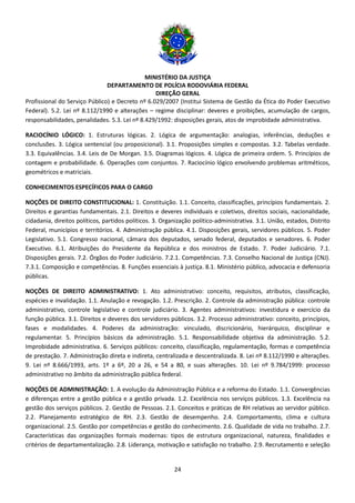MINISTÉRIO DA JUSTIÇA
DEPARTAMENTO DE POLÍCIA RODOVIÁRIA FEDERAL
DIREÇÃO GERAL
24
Profissional do Serviço Público) e Decreto nº 6.029/2007 (Institui Sistema de Gestão da Ética do Poder Executivo
Federal). 5.2. Lei nº 8.112/1990 e alterações – regime disciplinar: deveres e proibições, acumulação de cargos,
responsabilidades, penalidades. 5.3. Lei nº 8.429/1992: disposições gerais, atos de improbidade administrativa.
RACIOCÍNIO LÓGICO: 1. Estruturas lógicas. 2. Lógica de argumentação: analogias, inferências, deduções e
conclusões. 3. Lógica sentencial (ou proposicional). 3.1. Proposições simples e compostas. 3.2. Tabelas verdade.
3.3. Equivalências. 3.4. Leis de De Morgan. 3.5. Diagramas lógicos. 4. Lógica de primeira ordem. 5. Princípios de
contagem e probabilidade. 6. Operações com conjuntos. 7. Raciocínio lógico envolvendo problemas aritméticos,
geométricos e matriciais.
CONHECIMENTOS ESPECÍFICOS PARA O CARGO
NOÇÕES DE DIREITO CONSTITUCIONAL: 1. Constituição. 1.1. Conceito, classificações, princípios fundamentais. 2.
Direitos e garantias fundamentais. 2.1. Direitos e deveres individuais e coletivos, direitos sociais, nacionalidade,
cidadania, direitos políticos, partidos políticos. 3. Organização político-administrativa. 3.1. União, estados, Distrito
Federal, municípios e territórios. 4. Administração pública. 4.1. Disposições gerais, servidores públicos. 5. Poder
Legislativo. 5.1. Congresso nacional, câmara dos deputados, senado federal, deputados e senadores. 6. Poder
Executivo. 6.1. Atribuições do Presidente da República e dos ministros de Estado. 7. Poder Judiciário. 7.1.
Disposições gerais. 7.2. Órgãos do Poder Judiciário. 7.2.1. Competências. 7.3. Conselho Nacional de Justiça (CNJ).
7.3.1. Composição e competências. 8. Funções essenciais à justiça. 8.1. Ministério público, advocacia e defensoria
públicas.
NOÇÕES DE DIREITO ADMINISTRATIVO: 1. Ato administrativo: conceito, requisitos, atributos, classificação,
espécies e invalidação. 1.1. Anulação e revogação. 1.2. Prescrição. 2. Controle da administração pública: controle
administrativo, controle legislativo e controle judiciário. 3. Agentes administrativos: investidura e exercício da
função pública. 3.1. Direitos e deveres dos servidores públicos. 3.2. Processo administrativo: conceito, princípios,
fases e modalidades. 4. Poderes da administração: vinculado, discricionário, hierárquico, disciplinar e
regulamentar. 5. Princípios básicos da administração. 5.1. Responsabilidade objetiva da administração. 5.2.
Improbidade administrativa. 6. Serviços públicos: conceito, classificação, regulamentação, formas e competência
de prestação. 7. Administração direta e indireta, centralizada e descentralizada. 8. Lei nº 8.112/1990 e alterações.
9. Lei nº 8.666/1993, arts. 1º a 6º, 20 a 26, e 54 a 80, e suas alterações. 10. Lei nº 9.784/1999: processo
administrativo no âmbito da administração pública federal.
NOÇÕES DE ADMINISTRAÇÃO: 1. A evolução da Administração Pública e a reforma do Estado. 1.1. Convergências
e diferenças entre a gestão pública e a gestão privada. 1.2. Excelência nos serviços públicos. 1.3. Excelência na
gestão dos serviços públicos. 2. Gestão de Pessoas. 2.1. Conceitos e práticas de RH relativas ao servidor público.
2.2. Planejamento estratégico de RH. 2.3. Gestão de desempenho. 2.4. Comportamento, clima e cultura
organizacional. 2.5. Gestão por competências e gestão do conhecimento. 2.6. Qualidade de vida no trabalho. 2.7.
Características das organizações formais modernas: tipos de estrutura organizacional, natureza, finalidades e
critérios de departamentalização. 2.8. Liderança, motivação e satisfação no trabalho. 2.9. Recrutamento e seleção
 