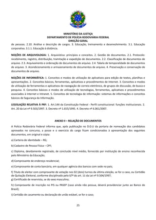 MINISTÉRIO DA JUSTIÇA
DEPARTAMENTO DE POLÍCIA RODOVIÁRIA FEDERAL
DIREÇÃO GERAL
25
de pessoas. 2.10. Análise e descrição de cargos. 3. Educação, treinamento e desenvolvimento. 3.1. Educação
corporativa. 3.1.1. Educação à distância.
NOÇÕES DE ARQUIVOLOGIA: 1. Arquivística: princípios e conceitos. 2. Gestão de documentos. 2.1. Protocolo:
recebimento, registro, distribuição, tramitação e expedição de documentos. 2.2. Classificação de documentos de
arquivo. 2.3. Arquivamento e ordenação de documentos de arquivo. 2.4. Tabela de temporalidade de documentos
de arquivo. 3. Acondicionamento e armazenamento de documentos de arquivo. 4. Preservação e conservação de
documentos de arquivo.
NOÇÕES DE INFORMÁTICA: 1. Conceitos e modos de utilização de aplicativos para edição de textos, planilhas e
apresentações. 2. Conceitos básicos, ferramentas, aplicativos e procedimentos de Internet. 3. Conceitos e modos
de utilização de ferramentas e aplicativos de navegação de correio eletrônico, de grupos de discussão, de busca e
pesquisa. 4. Conceitos básicos e modos de utilização de tecnologias, ferramentas, aplicativos e procedimentos
associados à Internet e Intranet. 5. Conceitos de tecnologia de informação: sistemas de informações e conceitos
básicos de Segurança da Informação.
LEGISLAÇÃO RELATIVA À PRF: 1. Art.144 da Constituição Federal - Perfil constitucional: funções institucionais. 2.
Art. 20 da Lei nº 9.503/1997. 3. Decreto nº 1.655/1995. 4. Decreto nº 6.061/2007.
ANEXO II – RELAÇÃO DE DOCUMENTOS
A Polícia Rodoviária Federal informa que, após publicação no D.O.U da portaria de nomeação dos candidatos
aprovados no concurso, a posse e o exercício do cargo ficam condicionados à apresentação dos seguintes
documentos, em original e cópia:
a) Carteira de identidade – RG;
b) Cadastro de Pessoa Física – CPF;
c) Diploma, devidamente registrado, de conclusão nível médio, fornecido por instituição de ensino reconhecida
pelo Ministério da Educação;
d) Comprovante de endereço residencial;
e) Comprovante de conta bancária, em qualquer agência dos bancos com sede no país;
f) Título de eleitor com comprovante de votação nos 02 (dois) turnos da última eleição, se for o caso, ou Certidão
de Quitação Eleitoral, conforme disciplinado pelo §7º do art. 11 da Lei nº 9.504/1997;
g) Certificado de reservista, se do sexo masculino;
h) Comprovante de inscrição no PIS ou PASEP (caso ainda não possua, deverá providenciar junto ao Banco do
Brasil);
i) Certidão de casamento ou declaração de união estável, se for o caso;
 