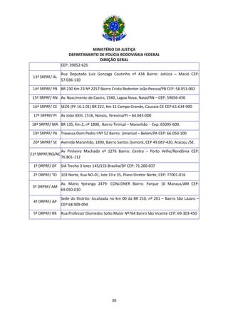MINISTÉRIO DA JUSTIÇA
DEPARTAMENTO DE POLÍCIA RODOVIÁRIA FEDERAL
DIREÇÃO GERAL
30
CEP: 29052-625
13ª SRPRF/ AL
Rua Deputado Luiz Gonzaga Coutinho nº 434 Bairro: Jatiúca – Mació CEP:
57.036-110
14ª SRPRF/ PB BR 230 Km 23 Nº 2257 Bairro Cristo Redentor João Pessoa/PB CEP: 58.053-002
15ª SRPRF/ RN Av. Nascimento de Castro, 1540, Lagoa Nova, Natal/RN – CEP: 59056-450
16ª SRPRF/ CE SEDE (PF 16.1.01) BR 222, Km 11 Campo Grande, Caucaia-CE CEP:61.634-900
17ª SRPRF/ PI Av João XXIII, 1516, Noivos, Teresina/PI – 64.045-000
18ª SRPRF/ MA BR 135, Km 2, nº 1800, Bairro Tirirical – Maranhão - Cep: 65095-600.
19ª SRPRF/ PA Travessa Dom Pedro I Nº 52 Bairro: Umarizal – Belém/PA CEP: 66.050-100
20ª SRPRF/ SE Avenida Maranhão, 1890, Bairro Santos Dumont, CEP 49.087-420, Aracaju /SE.
21ª SRPRF/RO/AC
Av Pinheiro Machado nº 1276 Bairro: Centro – Porto Velho/Rondônia CEP:
76.801-112
1º DRPRF/ DF SIA Trecho 3 lotes 145/155 Brasília/DF CEP: 71.200-037
2º DRPRF/ TO 103 Norte, Rua NO-01, lote 33 e 35, Plano Diretor Norte, CEP: 77001-016
3º DRPRF/ AM
Av. Mário Ypiranga 2479- CONJ.DNER Bairro: Parque 10 Manaus/AM CEP:
69.050-030
4º DRPRF/ AP
Sede do Distrito: localizada no km 00 da BR 210, nº 201 – Bairro São Lázaro –
CEP 68.909-094
5º DRPRF/ RR Rua Professor Diomedes Solto Maior Nº764 Bairro São Vicente CEP: 69-303-450
 