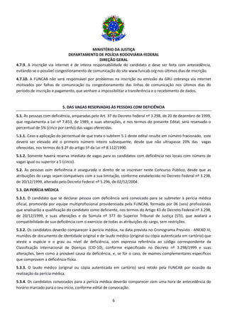 MINISTÉRIO DA JUSTIÇA
DEPARTAMENTO DE POLÍCIA RODOVIÁRIA FEDERAL
DIREÇÃO GERAL
6
4.7.9. A inscrição via internet é de inteira responsabilidade do candidato e deve ser feita com antecedência,
evitando-se o possível congestionamento de comunicação do site www.funcab.org nos últimos dias de inscrição.
4.7.10. A FUNCAB não será responsável por problemas na inscrição ou emissão da GRU cobrança via internet
motivados por falhas de comunicação ou congestionamento das linhas de comunicação nos últimos dias do
período de inscrição e pagamento, que venham a impossibilitar a transferência e o recebimento de dados.
5. DAS VAGAS RESERVADAS ÀS PESSOAS COM DEFICIÊNCIA
5.1. Às pessoas com deficiência, amparadas pelo Art. 37 do Decreto Federal nº 3.298, de 20 de dezembro de 1999,
que regulamenta a Lei nº 7.853, de 1989, e suas alterações, e nos termos do presente Edital, será reservado o
percentual de 5% (cinco por cento) das vagas oferecidas.
5.1.1. Caso a aplicação do percentual de que trata o subitem 5.1 deste edital resulte em número fracionado, este
deverá ser elevado até o primeiro número inteiro subsequente, desde que não ultrapasse 20% das vagas
oferecidas, nos termos do § 2º do artigo 5º da Lei nº 8.112/1990.
5.1.2. Somente haverá reserva imediata de vagas para os candidatos com deficiência nos locais com número de
vagas igual ou superior a 5 (cinco).
5.2. Às pessoas com deficiência é assegurado o direito de se inscrever neste Concurso Público, desde que as
atribuições do cargo sejam compatíveis com a sua limitação, conforme estabelecido no Decreto Federal nº 3.298,
de 20/12/1999, alterado pelo Decreto Federal nº 5.296, de 02/12/2004.
5.3. DA PERÍCIA MÉDICA
5.3.1. O candidato que se declarar pessoa com deficiência será convocado para se submeter à perícia médica
oficial, promovida por equipe multiprofissional providenciada pela FUNCAB, formada por 06 (seis) profissionais
que analisarão a qualificação do candidato como deficiente, nos termos do Artigo 43 do Decreto Federal nº 3.298,
de 20/12/1999, e suas alterações e da Súmula nº 377 do Superior Tribunal de Justiça (STJ), que avaliará a
compatibilidade de sua deficiência com o exercício de todas as atribuições do cargo, sem restrições.
5.3.2. Os candidatos deverão comparecer à perícia médica, na data prevista no Cronograma Previsto - ANEXO III,
munidos de documento de identidade original e de laudo médico (original ou cópia autenticada em cartório) que
ateste a espécie e o grau ou nível de deficiência, com expressa referência ao código correspondente da
Classificação Internacional de Doenças (CID-10), conforme especificado no Decreto nº 3.298/1999 e suas
alterações, bem como à provável causa da deficiência, e, se for o caso, de exames complementares específicos
que comprovem a deficiência física.
5.3.3. O laudo médico (original ou cópia autenticada em cartório) será retido pela FUNCAB por ocasião da
realização da perícia médica.
5.3.4. Os candidatos convocados para a perícia médica deverão comparecer com uma hora de antecedência do
horário marcado para o seu início, conforme edital de convocação.
 