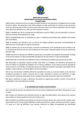 MINISTÉRIO DA JUSTIÇA
DEPARTAMENTO DE POLÍCIA RODOVIÁRIA FEDERAL
DIREÇÃO GERAL
7
5.3.5. Perderá o direito de concorrer às vagas reservadas às pessoas com deficiência o candidato que, por ocasião
da perícia médica, não apresentar laudo médico (original ou cópia autenticada em cartório) ou que apresentar
laudo que não tenha sido emitido nos últimos doze meses, bem como o que não for qualificado na perícia médica
como pessoa com deficiência ou, ainda, que não comparecer à perícia.
5.3.6. O candidato que não for considerado com deficiência na perícia médica, caso seja aprovado no concurso,
figurará na lista de classificação geral por cargo.
5.3.7 A compatibilidade entre as atribuições do cargo e a deficiência apresentada pelo candidato será avaliada
pela Junta Médica.
5.3.8. O candidato com deficiência que, no decorrer do estágio probatório, apresentar incompatibilidade da
deficiência com as atribuições do cargo será exonerado.
5.3.9. O candidato que, no ato da inscrição, se declarar com deficiência, se for qualificado na perícia médica e não
for eliminado do concurso, terá seu nome publicado em lista à parte e figurará também na lista de classificação
geral por cargo.
5.3.10. Consideram-se pessoas com deficiência aquelas que se enquadram nas categorias discriminadas no Artigo
4º do Decreto Federal nº 3.298, de 20/12/1999, alterado pelo Decreto Federal nº 5.296, de 02/12/2004.
5.3.11. Não serão considerados como deficiência física os distúrbios de acuidade visual passíveis de correção.
5.4. Ressalvadas as disposições especiais contidas neste Edital, os candidatos com deficiência participarão do
Concurso Público em igualdade de condições com os demais candidatos, no que tange ao local de aplicação de
prova, ao horário, ao conteúdo, à correção das provas, aos critérios de avaliação e aprovação, à pontuação mínima
exigida e a todas as demais normas de regência do Concurso Público.
5.5. No caso de não haver candidatos deficientes aprovados nas provas ou na perícia médica, ou de não haver
candidatos aprovados em número suficiente para as vagas reservadas às pessoas com deficiência, as vagas
remanescentes serão preenchidas pelos demais candidatos aprovados, observada a ordem de classificação.
5.6. Após a investidura no cargo, a deficiência não poderá ser arguida para justificar o direito à concessão de
readaptação ou de aposentadoria por invalidez.
6. DA INSCRIÇÃO DAS PESSOAS COM DEFICIÊNCIA
6.1. A inscrição das pessoas com deficiência far-se-á nas formas estabelecidas neste Edital, observando-se o que
se segue.
6.2. A pessoa com deficiência que pretende concorrer às vagas reservadas deverá, sob as penas da lei, declarar
esta condição no campo específico da Ficha de Inscrição on-line.
6.3. O candidato com deficiência que efetuar sua inscrição via internet deverá, até o último dia de inscrição, enviar
cópia simples do CPF e laudo médico ORIGINAL ou cópia autenticada em cartório, atestando claramente a espécie
e o grau ou o nível da deficiência, com expressa referência ao código correspondente da Classificação
 