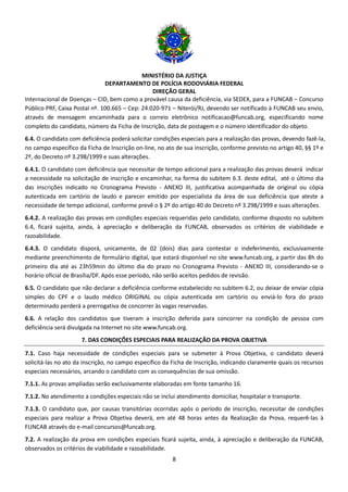 MINISTÉRIO DA JUSTIÇA
DEPARTAMENTO DE POLÍCIA RODOVIÁRIA FEDERAL
DIREÇÃO GERAL
8
Internacional de Doenças – CID, bem como a provável causa da deficiência, via SEDEX, para a FUNCAB – Concurso
Público PRF, Caixa Postal nº. 100.665 – Cep: 24.020-971 – Niterói/RJ, devendo ser notificado à FUNCAB seu envio,
através de mensagem encaminhada para o correio eletrônico notificacao@funcab.org, especificando nome
completo do candidato, número da Ficha de Inscrição, data de postagem e o número identificador do objeto.
6.4. O candidato com deficiência poderá solicitar condições especiais para a realização das provas, devendo fazê-la,
no campo específico da Ficha de Inscrição on-line, no ato de sua inscrição, conforme previsto no artigo 40, §§ 1º e
2º, do Decreto nº 3.298/1999 e suas alterações.
6.4.1. O candidato com deficiência que necessitar de tempo adicional para a realização das provas deverá indicar
a necessidade na solicitação de inscrição e encaminhar, na forma do subitem 6.3. deste edital, até o último dia
das inscrições indicado no Cronograma Previsto - ANEXO III, justificativa acompanhada de original ou cópia
autenticada em cartório de laudo e parecer emitido por especialista da área de sua deficiência que ateste a
necessidade de tempo adicional, conforme prevê o § 2º do artigo 40 do Decreto nº 3.298/1999 e suas alterações.
6.4.2. A realização das provas em condições especiais requeridas pelo candidato, conforme disposto no subitem
6.4, ficará sujeita, ainda, à apreciação e deliberação da FUNCAB, observados os critérios de viabilidade e
razoabilidade.
6.4.3. O candidato disporá, unicamente, de 02 (dois) dias para contestar o indeferimento, exclusivamente
mediante preenchimento de formulário digital, que estará disponível no site www.funcab.org, a partir das 8h do
primeiro dia até as 23h59min do último dia do prazo no Cronograma Previsto - ANEXO III, considerando-se o
horário oficial de Brasília/DF. Após esse período, não serão aceitos pedidos de revisão.
6.5. O candidato que não declarar a deficiência conforme estabelecido no subitem 6.2, ou deixar de enviar cópia
simples do CPF e o laudo médico ORIGINAL ou cópia autenticada em cartório ou enviá-lo fora do prazo
determinado perderá a prerrogativa de concorrer às vagas reservadas.
6.6. A relação dos candidatos que tiveram a inscrição deferida para concorrer na condição de pessoa com
deficiência será divulgada na Internet no site www.funcab.org.
7. DAS CONDIÇÕES ESPECIAIS PARA REALIZAÇÃO DA PROVA OBJETIVA
7.1. Caso haja necessidade de condições especiais para se submeter à Prova Objetiva, o candidato deverá
solicitá-las no ato da inscrição, no campo específico da Ficha de Inscrição, indicando claramente quais os recursos
especiais necessários, arcando o candidato com as consequências de sua omissão.
7.1.1. As provas ampliadas serão exclusivamente elaboradas em fonte tamanho 16.
7.1.2. No atendimento a condições especiais não se inclui atendimento domiciliar, hospitalar e transporte.
7.1.3. O candidato que, por causas transitórias ocorridas após o período de inscrição, necessitar de condições
especiais para realizar a Prova Objetiva deverá, em até 48 horas antes da Realização da Prova, requerê-las à
FUNCAB através do e-mail concursos@funcab.org.
7.2. A realização da prova em condições especiais ficará sujeita, ainda, à apreciação e deliberação da FUNCAB,
observados os critérios de viabilidade e razoabilidade.
 