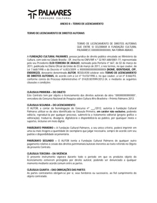 ANEXO II – TERMO DE LICENCIAMENTO


TERMO DE LICENCIAMENTO DE DIREITOS AUTORAIS


                                               TERMO DE LICENCIAMENTO DE DIREITOS AUTORAIS
                                               QUE ENTRE SI CELEBRAM A FUNDAÇÃO CULTURAL
                                               PALMARES E XXXXXXXXXXXXXX, NA FORMA ABAIXO.

A FUNDAÇÃO CULTURAL PALMARES, pessoa jurídica de direito público vinculada ao Ministério da
Cultura, com sede na Cidade Brasília - DF, inscrita no CNPJ/MF n.º 32.901.688/0001-77, representada
pelo seu Presidente ELOI FERREIRA DE ARAUJO, nomeado pela Portaria nº 667, de 02 de março de
2011, publicada no Diário Oficial da União de 03 de março de 2011, e nos termos, no que couber, da
Lei 7.668/1998 e do Decreto nº 6.853/2009; e XXXXXXXXXXXXXXXXXXX (NOME, IDENTIDADE, CPF,
ENDEREÇO), doravante denominado AUTOR, RESOLVEM celebrar este TERMO DE LICENCIAMENTO
DE DIREITOS AUTORAIS, de acordo com a Lei nº 9.610/1998 e, no que couber, a Lei nº 8.666/93,
conforme consta do Processo Administrativo nº 01420.007099/2012-34, e mediante as seguintes
cláusulas e condições:


CLÁUSULA PRIMEIRA – DO OBJETO
Este Contrato tem por objeto o licenciamento dos direitos autorais da obra “XXXXXXXXXXXXXX”,
vencedora do Concurso Nacional de Pesquisa sobre Cultura Afro-Brasileira – Prêmio Palmares 2012.

CLÁUSULA SEGUNDA – DO LICENCIAMENTO
O AUTOR, a contar da homologação do Concurso nº ___/2012, autoriza à Fundação Cultural
Palmares utilizar-se da obra identificada na Cláusula Primeira, em caráter não exclusivo, podendo
editá-la, reproduzi-la por qualquer processo, submetê-la a tratamento editorial (projeto gráfico e
editoração), traduzi-la, divulgá-la, digitalizá-la e disponibilizá-la ao público, por quaisquer meios e
suportes, inclusive em meio digital.

PARÁGRAFO PRIMEIRO – A Fundação Cultural Palmares, a seu único critério, poderá imprimir em
uma ou mais tiragens a quantidade de exemplares que julgar necessária, sempre de acordo com seu
padrão e disponibilidade orçamentária.

PARÁGRAFO SEGUNDO – O AUTOR isenta a Fundação Cultural Palmares de qualquer outro
pagamento relativo à cessão dos direitos patrimoniais/autorais inerentes ao texto referido no Objeto
do presente Contrato.

CLÁUSULA TERCEIRA – DA VIGÊNCIA
O presente instrumento vigorará durante todo o período em que os produtos objeto do
licenciamento estiverem protegidos por direito autoral, podendo ser denunciado a qualquer
momento mediante acordo comum entre as partes.

CLÁUSULA QUARTA – DAS OBRIGAÇÕES DAS PARTES
As partes contratantes obrigam-se por si, seus herdeiros ou sucessores, ao fiel cumprimento do
objeto contratado.
 