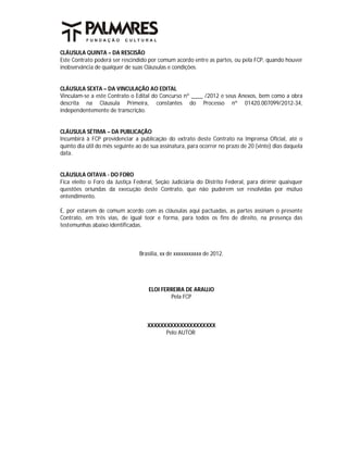 CLÁUSULA QUINTA – DA RESCISÃO
Este Contrato poderá ser rescindido por comum acordo entre as partes, ou pela FCP, quando houver
inobservância de qualquer de suas Cláusulas e condições.


CLÁUSULA SEXTA – DA VINCULAÇÃO AO EDITAL
Vinculam-se a este Contrato o Edital do Concurso nº ____ /2012 e seus Anexos, bem como a obra
descrita na Cláusula Primeira, constantes do Processo nº 01420.007099/2012-34,
independentemente de transcrição.


CLÁUSULA SÉTIMA – DA PUBLICAÇÃO
Incumbirá à FCP providenciar a publicação do extrato deste Contrato na Imprensa Oficial, até o
quinto dia útil do mês seguinte ao de sua assinatura, para ocorrer no prazo de 20 (vinte) dias daquela
data.


CLÁUSULA OITAVA - DO FORO
Fica eleito o Foro da Justiça Federal, Seção Judiciária do Distrito Federal, para dirimir quaisquer
questões oriundas da execução deste Contrato, que não puderem ser resolvidas por mútuo
entendimento.

E, por estarem de comum acordo com as cláusulas aqui pactuadas, as partes assinam o presente
Contrato, em três vias, de igual teor e forma, para todos os fins de direito, na presença das
testemunhas abaixo identificadas.



                                 Brasília, xx de xxxxxxxxxxx de 2012.




                                     ELOI FERREIRA DE ARAUJO
                                             Pela FCP



                                    XXXXXXXXXXXXXXXXXXXXX
                                          Pelo AUTOR
 