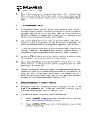 2.4   Para o recebimento do prêmio, os autores selecionados deverão ceder à Fundação Cultural
      Palmares o licenciamento dos direitos autorais da obra premiada, por meio da assinatura do
      Termo de Licenciamento de Direitos Autorais, conforme minuta constante do Anexo II deste
      Edital.


3.    CONDIÇÕES PARA PARTICIPAÇÃO

3.1   A participação no presente concurso é gratuita e aberta a qualquer pessoa residente e
      domiciliada no território brasileiro, de qualquer nacionalidade, com defesa comprovada de
      monografia, dissertação ou tese em universidade pública ou privada cadastrada no
      Ministério da Educação, em qualquer área de conhecimento, mas especialmente das
      Ciências Sociais e Humanas, e que atendam aos critérios do Edital.

3.2   Cada candidato poderá concorrer com apenas um trabalho individual, sendo vedada a
      inscrição de grupos de pesquisadores. No caso de inscrições em duplicidade, será
      considerada somente a que tiver data de postagem mais antiga, sendo a outra descartada.

3.3   O trabalho inscrito neste Concurso deverá ser escrito em língua portuguesa e concluído e/ou
      defendido a partir de 1º de janeiro de 2010, devendo o candidato apresentar o
      comprovante juntamente com a inscrição, nos termos do item 4.2, alínea “c” deste Edital.

3.4   Na categoria TESE não poderão ser inscritos trabalhos no prelo ou já publicados na sua
      integralidade, por meio impresso, até a data do término das inscrições.

3.5   Os autores(as) interessados(as) em participar deste Concurso deverão observar as normas
      relativas à inscrição e ao envio dos trabalhos, conforme o disposto nos itens 4 e 5 deste
      Edital, sob pena de desclassificação.

3.6   É vedada a participação dos membros da Comissão Organizadora e da Comissão Julgadora;
      de servidores, funcionários, colaboradores e dirigentes da Fundação Cultural Palmares e do
      Sistema MinC, além de demais entidades que, de alguma forma, participem ou apóiem a
      viabilização deste Concurso. Vedada também a inscrição das monografias e dissertações
      premiadas no I Prêmio Palmares de Monografia e Dissertação – 2010.


4.    DAS INSCRIÇÕES E FORMA DE ENVIO DOS TRABALHOS

4.1   As inscrições serão gratuitas e realizadas a partir da data de publicação do presente Edital até
      o dia 01 de novembro de 2012, valendo como comprovação da inscrição no prazo
      determinado a data de postagem contida no carimbo dos Correios.

4.2   O participante do presente Concurso deverá seguir as seguintes etapas:

      I)      Realizar a INSCRIÇÃO PRÉVIA, por meio do encaminhamento da Ficha de Inscrição
              para o e-mail premiopalmares2012@palmares.gov.br.

      II)     Realizar a INSCRIÇÃO EFETIVA via postal, por carta registrada ou Sedex, fazendo
              constar dentro do envelope:
 