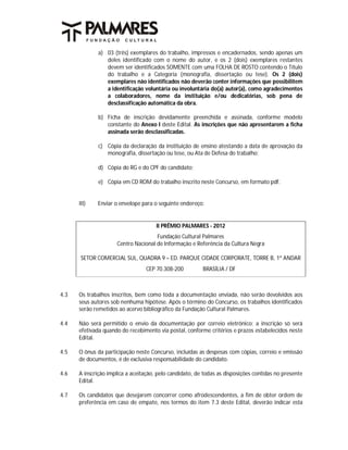 a) 03 (três) exemplares do trabalho, impressos e encadernados, sendo apenas um
                 deles identificado com o nome do autor, e os 2 (dois) exemplares restantes
                 devem ser identificados SOMENTE com uma FOLHA DE ROSTO contendo o Título
                 do trabalho e a Categoria (monografia, dissertação ou tese). Os 2 (dois)
                 exemplares não identificados não deverão conter informações que possibilitem
                 a identificação voluntária ou involuntária do(a) autor(a), como agradecimentos
                 a colaboradores, nome da instituição e/ou dedicatórias, sob pena de
                 desclassificação automática da obra.

              b) Ficha de inscrição devidamente preenchida e assinada, conforme modelo
                 constante do Anexo I deste Edital. As inscrições que não apresentarem a ficha
                 assinada serão desclassificadas.

              c) Cópia da declaração da instituição de ensino atestando a data de aprovação da
                 monografia, dissertação ou tese, ou Ata de Defesa do trabalho;

              d) Cópia do RG e do CPF do candidato;

              e) Cópia em CD ROM do trabalho inscrito neste Concurso, em formato pdf.


      III)   Enviar o envelope para o seguinte endereço:


                                      II PRÊMIO PALMARES - 2012
                                     Fundação Cultural Palmares
                     Centro Nacional de Informação e Referência da Cultura Negra

       SETOR COMERCIAL SUL, QUADRA 9 – ED. PARQUE CIDADE CORPORATE, TORRE B, 1º ANDAR
                                 CEP 70.308-200          BRASÍLIA / DF



4.3   Os trabalhos inscritos, bem como toda a documentação enviada, não serão devolvidos aos
      seus autores sob nenhuma hipótese. Após o término do Concurso, os trabalhos identificados
      serão remetidos ao acervo bibliográfico da Fundação Cultural Palmares.

4.4   Não será permitido o envio da documentação por correio eletrônico; a inscrição só será
      efetivada quando do recebimento via postal, conforme critérios e prazos estabelecidos neste
      Edital.

4.5   O ônus da participação neste Concurso, incluídas as despesas com cópias, correio e emissão
      de documentos, é de exclusiva responsabilidade do candidato.

4.6   A inscrição implica a aceitação, pelo candidato, de todas as disposições contidas no presente
      Edital.

4.7   Os candidatos que desejarem concorrer como afrodescendentes, a fim de obter ordem de
      preferência em caso de empate, nos termos do item 7.3 deste Edital, deverão indicar esta
 