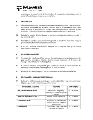 opção quando do preenchimento do item 4 da ficha de inscrição, devendo ainda preencher e
      assinar a Autodeclaração, constante da mesma ficha.


5.    DA HABILITAÇÃO

5.1   Somente serão habilitados trabalhos apresentados nos termos dos itens 3 e 4 deste Edital,
      que deverão ser enviados sem alterações – ou seja, deverão ser enviados na forma como
      foram aprovados na instituição com a qual o participante manteve ou mantenha vínculo
      acadêmico, e cujo objeto de estudo se enquadre nos termos do item 1.2 deste edital.

5.2   Os trabalhos inscritos deverão observar os padrões gramaticais vigentes da norma culta e
      das normas da ABNT.

5.3   A candidatura que não se apresentar da forma prevista no item 4 e/ou incorrer nas vedações
      previstas neste Edital será inabilitada e desclassificada.

5.4   A lista dos candidatos habilitados será divulgada até 10 (dez) dias úteis após a data de
      encerramento das inscrições.


6.    DA COMISSÃO JULGADORA

6.1   A avaliação dos trabalhos será feita por uma Comissão Julgadora, composta especialmente
      para esse fim, contendo no mínimo 6 (seis) membros, designados pelo Presidente da
      Fundação Cultural Palmares, mediante portaria.

6.2   A Comissão Julgadora será presidida pelo Coordenador Geral do Centro Nacional de
      Informação e Referência da Cultura Negra/FCP, ou cargo equivalente.

6.3   As decisões da Comissão Julgadora não serão suscetíveis de recursos ou impugnações.


7.    DA AVALIAÇÃO E JULGAMENTO DOS TRABALHOS

7.1   Os trabalhos habilitados serão avaliados por no mínimo 2(dois) dos integrantes da Comissão
      Julgadora, que levarão em conta os seguintes critérios:

       CRITÉRIOS DE AVALIAÇÃO                        DESCRIÇÃO                 PONTUAÇÃO

1. ENQUADRAMENTO FORMAL                        Observância dos padrões         0 a 05 pontos
                                            formais para a apresentação do
                                                        trabalho
2. TRATAMENTO METODOLÓGICO                    Uso das fontes, citações, etc    0 a 10 pontos

3. FUNDAMENTAÇÃO                            Argumentação fundamentada          0 a 20 pontos
                                            em fatos históricos, legislação
                                                    ou doutrinas
4. LINGUAGEM                                Objetividade, estilo, concisão e   0 a 20 pontos
                                                correção de linguagem
 