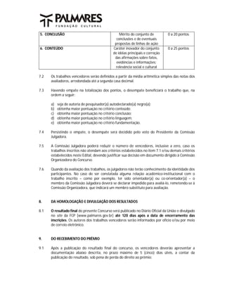 5. CONCLUSÃO                                      Mérito do conjunto de          0 a 20 pontos
                                                conclusões e de eventuais
                                               propostas de linhas de ação
6. CONTEÚDO                                   Caráter inovador do conjunto       0 a 25 pontos
                                              de idéias principais e correção
                                               das afirmações sobre fatos,
                                                evidências e informações;
                                                relevância social e cultural

7.2   Os trabalhos vencedores serão definidos a partir da média aritmética simples das notas dos
      avaliadores, arredondada até a segunda casa decimal.

7.3   Havendo empate na totalização dos pontos, o desempate beneficiará o trabalho que, na
      ordem a seguir:

      a)   seja de autoria de pesquisador(a) autodeclarado(a) negro(a);
      b)   obtenha maior pontuação no critério conteúdo;
      c)   obtenha maior pontuação no critério conclusão;
      d)   obtenha maior pontuação no critério linguagem;
      e)   obtenha maior pontuação no critério fundamentação.

7.4   Persistindo o empate, o desempate será decidido pelo voto do Presidente da Comissão
      Julgadora.

7.5   A Comissão Julgadora poderá reduzir o número de vencedores, inclusive a zero, caso os
      trabalhos inscritos não atendam aos critérios estabelecidos no item 7.1 e/ou demais critérios
      estabelecidos neste Edital, devendo justificar sua decisão em documento dirigido à Comissão
      Organizadora do Concurso.

7.6   Quando da avaliação dos trabalhos, os julgadores não terão conhecimento da identidade dos
      participantes. No caso de ser constatada alguma relação acadêmico-institucional com o
      trabalho inscrito – como por exemplo, ter sido orientador(a) ou co-orientador(a) – o
      membro da Comissão Julgadora deverá se declarar impedido para avaliá-lo, remetendo-se à
      Comissão Organizadora, que indicará um membro substituto para avaliação.


8.    DA HOMOLOGAÇÃO E DIVULGAÇÃO DOS RESULTADOS

8.1   O resultado final do presente Concurso será publicado no Diário Oficial da União e divulgado
      no site da FCP [www.palmares.gov.br] até 120 dias após a data de encerramento das
      inscrições. Os autores dos trabalhos vencedores serão informados por ofício e/ou por meio
      de correio eletrônico.


9.    DO RECEBIMENTO DO PRÊMIO

9.1   Após a publicação do resultado final do concurso, os vencedores deverão apresentar a
      documentação abaixo descrita, no prazo máximo de 5 (cinco) dias úteis, a contar da
      publicação do resultado, sob pena de perda do direito ao prêmio:
 