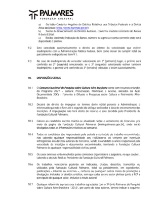 a)     Certidão Conjunta Negativa de Débitos Relativos aos Tributos Federais e à Dívida
        Ativa da União (www.receita.fazenda.gov.br);
        b)     Termo de Licenciamento de Direitos Autorais, conforme modelo constante do Anexo
        II deste Edital;
        c)     Recibo contendo indicação do Banco, número da agência e conta corrente onde será
        depositado o prêmio.

9.2    Será cancelado automaticamente o direito ao prêmio do selecionado que estiver
       inadimplente com a Administração Pública Federal, bem como deixar de cumprir total ou
       parcialmente o disposto no item 9.1.

9.3    No caso de inadimplência do vencedor selecionado em 1º (primeiro) lugar, o prêmio será
       conferido ao 2º (segundo) selecionado; se o 2º (segundo) selecionado estiver também
       inadimplente, o prêmio será conferido ao 3º (terceiro) colocado, e assim sucessivamente.


10.    DISPOSIÇÕES GERAIS


10.1   O Concurso Nacional de Pesquisa sobre Cultura Afro-brasileira conta com recursos oriundos
       do Programa 2027 – Cultura: Preservação, Promoção e Acesso, alocados na Ação
       Orçamentária 20KV - Fomento à Difusão e Pesquisas sobre Cultura e Patrimônio Afro-
       Brasileiro.

10.2   Decairá do direito de impugnar os termos deste edital perante a Administração o
       interessado que não o fizer até o segundo dia útil que anteceder a data de encerramento das
       inscrições. A impugnação não terá efeito de recurso e será decidida pelo Presidente da
       Fundação Cultural Palmares.

10.3   Caberá ao candidato inscrito manter-se atualizado sobre o andamento do Concurso, por
       meio da página da Fundação Cultural Palmares [www.palmares.gov.br], onde serão
       divulgadas todas as informações relativas ao concurso.

10.4   Todos os candidatos são responsáveis pela autoria e conteúdo do trabalho encaminhado,
       não cabendo qualquer responsabilidade aos realizadores do certame por eventuais
       infringências aos direitos autorais de terceiros, sendo o candidato o único responsável pela
       veracidade da inscrição e documentos encaminhados, isentando a Fundação Cultural
       Palmares de qualquer responsabilidade civil ou penal.

10.5   Os casos omissos serão resolvidos pelas comissões organizadora e julgadora, no que couber,
       cabendo a decisão final ao Presidente da Fundação Cultural Palmares.

10.6   Os trabalhos vencedores poderão ser indicados, citados, descritos, transcritos ou
       utilizados pela Fundação Cultural Palmares, total ou parcialmente, em expedientes,
       publicações – internas ou externas –, cartazes ou quaisquer outros meios de promoção e
       divulgação, incluídos os devidos créditos, sem que caiba ao seu autor pleitear junto à FCP a
       percepção de qualquer valor, inclusive a título autoral.

10.7   Qualquer referência expressa aos trabalhos agraciados com o “Prêmio Palmares de Pesquisa
       sobre Cultura Afro-Brasileira - 2012”, por parte de seus autores, deverá indicar o seguinte:
 