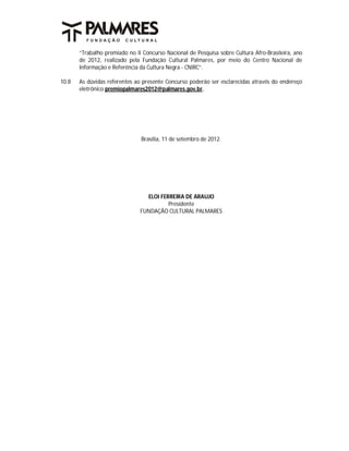 “Trabalho premiado no II Concurso Nacional de Pesquisa sobre Cultura Afro-Brasileira, ano
       de 2012, realizado pela Fundação Cultural Palmares, por meio do Centro Nacional de
       Informação e Referência da Cultura Negra - CNIRC”.

10.8   As dúvidas referentes ao presente Concurso poderão ser esclarecidas através do endereço
       eletrônico premiopalmares2012@palmares.gov.br.




                               Brasília, 11 de setembro de 2012.




                                 ELOI FERREIRA DE ARAUJO
                                         Presidente
                               FUNDAÇÃO CULTURAL PALMARES
 