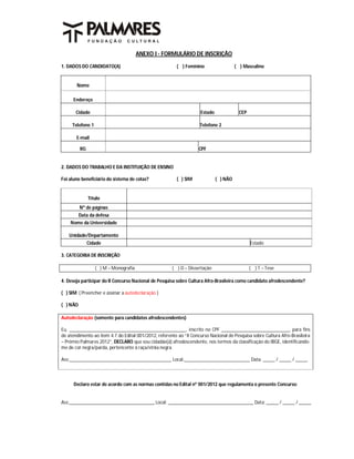 ANEXO I - FORMULÁRIO DE INSCRIÇÃO

1. DADOS DO CANDIDATO(A)                                 ( ) Feminino                  ( ) Masculino


       Nome

      Endereço

       Cidade                                                       Estado               CEP

     Telefone 1                                                     Telefone 2

       E-mail

          RG                                                       CPF


2. DADOS DO TRABALHO E DA INSTITUIÇÃO DE ENSINO

Foi aluno beneficiário do sistema de cotas?              ( ) SIM             ( ) NÃO


               Título
          Nº de páginas
          Data da defesa
    Nome da Universidade

   Unidade/Departamento
               Cidade                                                                          Estado

3. CATEGORIA DE INSCRIÇÃO

                  ( ) M – Monografia                  ( ) D – Dissertação                      ( ) T – Tese

4. Deseja participar do II Concurso Nacional de Pesquisa sobre Cultura Afro-Brasileira como candidato afrodescendente?

( ) SIM ( Preencher e assinar a autodeclaração )

( ) NÃO

Autodeclaração (somente para candidatos afrodescendentes)

Eu, ________________________________________________, inscrito no CPF ____________________________, para fins
de atendimento ao item 4.7 do Edital 001/2012, referente ao “II Concurso Nacional de Pesquisa sobre Cultura Afro-Brasileira
– Prêmio Palmares 2012”, DECLARO que sou cidadão(ã) afrodescendente, nos termos da classificação do IBGE, identificando-
me de cor negra/parda, pertencente à raça/etnia negra.

Ass:__________________________________________ Local:___________________________ Data: _____ / _____ / _____



      Declaro estar de acordo com as normas contidas no Edital nº 001/2012 que regulamenta o presente Concurso:


Ass:___________________________________ Local: ___________________________________ Data: _____ / _____ / _____
 