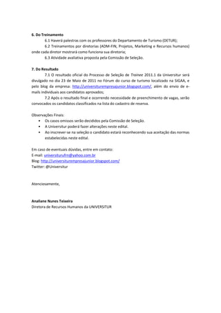 6. Do Treinamento
        6.1 Haverá palestras com os professores do Departamento de Turismo (DETUR);
        6.2 Treinamentos por diretorias (ADM-FIN, Projetos, Marketing e Recursos humanos)
onde cada diretor mostrará como funciona sua diretoria;
        6.3 Atividade avaliativa proposta pela Comissão de Seleção.

7. Do Resultado
        7.1 O resultado oficial do Processo de Seleção de Trainee 2011.1 da Universitur será
divulgado no dia 23 de Maio de 2011 no Fórum do curso de turismo localizado na SIGAA, e
pelo blog da empresa: http://universiturempresajunior.blogspot.com/, além do envio de e-
mails individuais aos candidatos aprovados;
        7.2 Após o resultado final e ocorrendo necessidade de preenchimento de vagas, serão
convocados os candidatos classificados na lista do cadastro de reserva.

Observações Finais:
   • Os casos omissos serão decididos pela Comissão de Seleção.
   • A Universitur poderá fazer alterações neste edital.
   • Ao inscrever-se na seleção o candidato estará reconhecendo sua aceitação das normas
       estabelecidas neste edital.

Em caso de eventuais dúvidas, entre em contato:
E-mail: universiturufrn@yahoo.com.br
Blog: http://universiturempresajunior.blogspot.com/
Twitter: @Universitur



Atenciosamente,



Analiane Nunes Teixeira
Diretora de Recursos Humanos da UNIVERSITUR
 