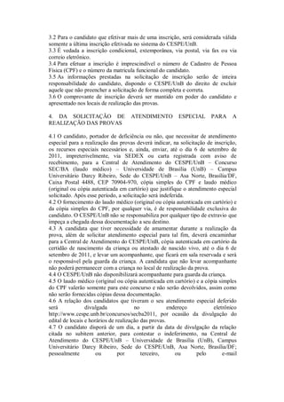 3.2 Para o candidato que efetivar mais de uma inscrição, será considerada válida
somente a última inscrição efetivada no sistema do CESPE/UnB.
3.3 É vedada a inscrição condicional, extemporânea, via postal, via fax ou via
correio eletrônico.
3.4 Para efetuar a inscrição é imprescindível o número de Cadastro de Pessoa
Física (CPF) e o número da matricula funcional do candidato.
3.5 As informações prestadas na solicitação de inscrição serão de inteira
responsabilidade do candidato, dispondo o CESPE/UnB do direito de excluir
aquele que não preencher a solicitação de forma completa e correta.
3.6 O comprovante de inscrição deverá ser mantido em poder do candidato e
apresentado nos locais de realização das provas.

4. DA SOLICITAÇÃO DE               ATENDIMENTO          ESPECIAL      PARA      A
REALIZAÇÃO DAS PROVAS

4.1 O candidato, portador de deficiência ou não, que necessitar de atendimento
especial para a realização das provas deverá indicar, na solicitação de inscrição,
os recursos especiais necessários e, ainda, enviar, até o dia 6 de setembro de
2011, impreterivelmente, via SEDEX ou carta registrada com aviso de
recebimento, para a Central de Atendimento do CESPE/UnB – Concurso
SEC/BA (laudo médico) – Universidade de Brasília (UnB) – Campus
Universitário Darcy Ribeiro, Sede do CESPE/UnB – Asa Norte, Brasília/DF,
Caixa Postal 4488, CEP 70904-970, cópia simples do CPF e laudo médico
(original ou cópia autenticada em cartório) que justifique o atendimento especial
solicitado. Após esse período, a solicitação será indeferida.
4.2 O fornecimento do laudo médico (original ou cópia autenticada em cartório) e
da cópia simples do CPF, por qualquer via, é de responsabilidade exclusiva do
candidato. O CESPE/UnB não se responsabiliza por qualquer tipo de extravio que
impeça a chegada dessa documentação a seu destino.
4.3 A candidata que tiver necessidade de amamentar durante a realização da
prova, além de solicitar atendimento especial para tal fim, deverá encaminhar
para a Central de Atendimento do CESPE/UnB, cópia autenticada em cartório da
certidão de nascimento da criança ou atestado de nascido vivo, até o dia 6 de
setembro de 2011, e levar um acompanhante, que ficará em sala reservada e será
o responsável pela guarda da criança. A candidata que não levar acompanhante
não poderá permanecer com a criança no local de realização da prova.
4.4 O CESPE/UnB não disponibilizará acompanhante para guarda da criança.
4.5 O laudo médico (original ou cópia autenticada em cartório) e a cópia simples
do CPF valerão somente para este concurso e não serão devolvidos, assim como
não serão fornecidas cópias dessa documentação.
4.6 A relação dos candidatos que tiveram o seu atendimento especial deferido
será             divulgada             no             endereço          eletrônico
http://www.cespe.unb.br/concursos/secba2011, por ocasião da divulgação do
edital de locais e horários de realização das provas.
4.7 O candidato disporá de um dia, a partir da data de divulgação da relação
citada no subitem anterior, para contestar o indeferimento, na Central de
Atendimento do CESPE/UnB – Universidade de Brasília (UnB), Campus
Universitário Darcy Ribeiro, Sede do CESPE/UnB, Asa Norte, Brasília/DF;
pessoalmente          ou        por       terceiro,      ou      pelo       e-mail
 
