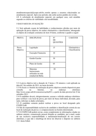 atendimentoespecial@cespe.unb.br, restrito apenas a assuntos relacionados ao
atendimento especial. Após esse período, não serão aceitos pedidos de revisão.
4.8 A solicitação de atendimento especial, em qualquer caso, será atendida
segundo os critérios de viabilidade e de razoabilidade.

5 DAS FASES DA AVALIAÇÃO

5.1 Será aplicado exame de habilidades e conhecimentos aferidos por meio de
aplicação da prova objetiva, de caráter eliminatório e classificatório, abrangendo
os objetos de avaliação constantes do item 10 deste, conforme o quadro a seguir:

PROVA            DISCIPLINAS                   Nº                   CARÁTER
                                               DE
                                               QUESTÕES

Prova            Legislação                    15                   Eliminatória e
Objetiva                                                            Classificatória
                 Execução Financeira           10

                 Gestão Escolar                30

                 Plano de Gestão               05

                 Materiais                      20
                 Instrucionais
                 utilizados na rede
                 estadual da Bahia.


5.2 A prova objetiva terá a duração de 3 horas e 30 minutos e será aplicada na
data de 2 de outubro de 2011, no turno da tarde.
5.3 Os locais e o horário de realização da prova objetivas estarão disponíveis para
consulta         na         Internet,        no         endereço         eletrônico
http://www.cespe.unb.br/concursos/secba2011, a partir da data provável de 23 de
setembro 2011.
5.4 O candidato deverá, obrigatoriamente, acessar o referido endereço eletrônico
para verificar o seu local de prova, por meio de busca individual, devendo, para
tanto, informar os dados solicitados.
5.5 O candidato somente poderá realizar a prova no local designado pelo
CESPE/UnB.
5.6 São de responsabilidade exclusiva do candidato a identificação correta de seu
local de realização da prova e o comparecimento no horário determinado.
5.7 O CESPE/UnB poderá enviar, como complemento às informações citadas no
subitem anterior, comunicação pessoal dirigida ao candidato, por e-mail, sendo
de sua exclusiva responsabilidade a manutenção/atualização de seu correio
eletrônico, o que não o desobriga do dever de observar o disposto no subitem
3.2.1 deste Edital.
 