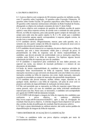 6. DA PROVA OBJETIVA

6.1 A prova objetiva será composta de 80 (oitenta) questões de múltipla escolha,
com 15 questões sobre Legislação, 10 questões sobre Execução Financeira, 30
questões sobre Gestão Escolar, 05 questões específicas sobre Plano de Gestão e
20 questões sobre materiais institucionais utilizados na Rede Estadual de Ensino,
abrangendo os objetos de avaliação constantes do item 11 deste Edital.
6.2 A prova objetiva será composta de questões de múltipla escolha de quatro
opções e uma única resposta correta, de acordo com o comando de cada questão.
Haverá, na folha de respostas, para cada questão quatro campos de marcação: um
campo para cada uma das quatro opções A, B, C e D, sendo que o candidato
deverá preencher apenas aquele correspondente à resposta julgada correta, de
acordo com o comando da questão.
6.3 O candidato deverá, obrigatoriamente, marcar, para cada questão, um, e
somente um, dos quatro campos da folha de respostas, sob pena de arcar com os
prejuízos decorrentes de marcações indevidas.
6.4 O candidato deverá transcrever as respostas da prova objetiva para a folha de
respostas, que será o único documento válido para a correção da prova. O
preenchimento da folha de respostas será de inteira responsabilidade do
candidato, que deverá proceder de conformidade com as instruções específicas
contidas neste Edital e na folha de respostas. Em hipótese alguma haverá
substituição da folha de respostas por erro do candidato.
6.5 O candidato é responsável pela conferência de seus dados pessoais, em
especial seu nome, seu número de inscrição preliminar e o número de seu
documento de identidade.
6.6 Serão de inteira responsabilidade do candidato os prejuízos advindos de
marcações feitas incorretamente na folha de respostas. Serão consideradas
marcações incorretas as que estiverem em desacordo com este Edital e/ou com as
instruções contidas na folha de respostas, tais como: dupla marcação, marcação
rasurada ou emendada ou campo de marcação não-preenchido integralmente.
6.7 O candidato não deverá amassar, molhar, dobrar, rasgar, manchar ou, de
qualquer modo, danificar a sua folha de respostas, sob pena de arcar com os
prejuízos advindos da impossibilidade de realização da leitura óptica.
6.8 Não será permitido que as marcações na folha de respostas sejam feitas por
outras pessoas, salvo em caso de candidato que tenha solicitado atendimento
especial para esse fim. Nesse caso, se necessário, o candidato será acompanhado
por agente do CESPE/UnB devidamente treinado.
6.9 O CESPE/UnB divulgará a imagem da folha de respostas dos candidatos que
realizaram       a      prova      objetiva,      no      endereço       eletrônico
http://www.cespe.unb.br/concursos/secba2011, após a data de divulgação do
resultado final da prova objetiva. A referida imagem ficará disponível até quinze
dias corridos da data de publicação do resultado final do processo seletivo.
6.10 Após o prazo determinado no subitem anterior, não serão aceitos pedidos de
disponibilização da imagem da folha de respostas.

7 DOS CRITÉRIOS DE AVALIAÇÃO E CLASSIFICAÇÃO

7.1 Todos os candidatos terão sua prova objetiva corrigida por meio de
processamento eletrônico.
 