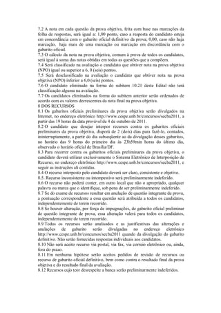 7.2 A nota em cada questão da prova objetiva, feita com base nas marcações da
folha de respostas, será igual a: 1,00 ponto, caso a resposta do candidato esteja
em concordância com o gabarito oficial definitivo da prova; 0,00, caso não haja
marcação, haja mais de uma marcação ou marcação em discordância com o
gabarito oficial.
7.3 O cálculo da nota na prova objetiva, comum à prova de todos os candidatos,
será igual à soma das notas obtidas em todas as questões que a compõem.
7.4 Será classificado na avaliação o candidato que obtiver nota na prova objetiva
(NPO) igual ou superior a 6, 0 (seis) pontos.
7.5 Será desclassificado na avaliação o candidato que obtiver nota na prova
objetiva (NPO) inferior a 6,0 (seis) pontos.
7.6 O candidato eliminado na forma do subitem 10.21 deste Edital não terá
classificação alguma na avaliação.
7.7 Os candidatos eliminados na forma do subitem anterior serão ordenados de
acordo com os valores decrescentes da nota final na prova objetiva.
8 DOS RECURSOS
8.1 Os gabaritos oficiais preliminares da prova objetiva serão divulgados na
Internet, no endereço eletrônico http://www.cespe.unb.br/concursos/secba2011, a
partir das 19 horas da data provável de 4 de outubro de 2011.
8.2 O candidato que desejar interpor recursos contra os gabaritos oficiais
preliminares da prova objetiva, disporá de 2 (dois) dias para fazê-lo, contados,
ininterruptamente, a partir do dia subseqüente ao da divulgação desses gabaritos,
no horário das 9 horas do primeiro dia às 23h59min horas do último dia,
observado o horário oficial de Brasília/DF.
8.3 Para recorrer contra os gabaritos oficiais preliminares da prova objetiva, o
candidato deverá utilizar exclusivamente o Sistema Eletrônico de Interposição de
Recurso, no endereço eletrônico http://www.cespe.unb.br/concursos/secba2011, e
seguir as instruções ali contidas.
8.4 O recurso interposto pelo candidato deverá ser claro, consistente e objetivo.
8.5. Recurso inconsistente ou intempestivo será preliminarmente indeferido.
8.6 O recurso não poderá conter, em outro local que não o apropriado, qualquer
palavra ou marca que o identifique, sob pena de ser preliminarmente indeferido.
8.7 Se do exame de recursos resultar em anulação de questão integrante de prova,
a pontuação correspondente a essa questão será atribuída a todos os candidatos,
independentemente de terem recorrido.
8.8 Se houver alteração, por força de impugnações, de gabarito oficial preliminar
de questão integrante de prova, essa alteração valerá para todos os candidatos,
independentemente de terem recorrido.
8.9 Todos os recursos serão analisados e as justificativas das alterações e
anulações de gabarito serão divulgadas no endereço eletrônico
http://www.cespe.unb.br/concursos/secba2011 quando da divulgação do gabarito
definitivo. Não serão fornecidas respostas individuais aos candidatos.
8.10 Não será aceito recurso via postal, via fax, via correio eletrônico ou, ainda,
fora do prazo.
8.11 Em nenhuma hipótese serão aceitos pedidos de revisão de recursos ou
recurso de gabarito oficial definitivo, bem como contra o resultado final da prova
objetiva e do resultado final da avaliação.
8.12 Recursos cujo teor desrespeite a banca serão preliminarmente indeferidos.
 