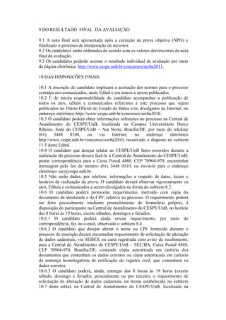 9 DO RESULTADO FINAL DA AVALIAÇÃO

9.1 A nota final será apresentada após a correção da prova objetiva (NPO) e
finalizado o processo de interposição de recursos.
9.2 Os candidatos serão ordenados de acordo com os valores decrescentes da nota
final da avaliação.
9.3 Os candidatos poderão acessar o resultado individual de avaliação por meio
da página eletrônica: http://www.cespe.unb.br/concursos/secba2011.

10 DAS DISPOSIÇÕES FINAIS

10.1 A inscrição do candidato implicará a aceitação das normas para o processo
contidas nos comunicados, neste Edital e em outros a serem publicados.
10.2 É de inteira responsabilidade do candidato acompanhar a publicação de
todos os atos, editais e comunicados referentes a este processo que sejam
publicados no Diário Oficial do Estado da Bahia e/ou divulgados na Internet, no
endereço eletrônico http://www.cespe.unb.br/concursos/secba2010.
10.3 O candidato poderá obter informações referentes ao processo na Central de
Atendimento do CESPE/UnB, localizada no Campus Universitário Darcy
Ribeiro, Sede do CESPE/UnB – Asa Norte, Brasília/DF, por meio do telefone
(61)     3448     0100,    ou     via   Internet,   no    endereço     eletrônico
http://www.cespe.unb.br/concursos/secba2010, ressalvado o disposto no subitem
11.5 deste Edital.
10.4 O candidato que desejar relatar ao CESPE/UnB fatos ocorridos durante a
realização do processo deverá fazê-lo à Central de Atendimento do CESPE/UnB;
postar correspondência para a Caixa Postal 4488, CEP 70904-970; encaminhar
mensagem pelo fax de número (61) 3448 0110; ou enviá-la para o endereço
eletrônico sac@cespe.unb.br.
10.5 Não serão dadas, por telefone, informações a respeito de datas, locais e
horários de realização da prova. O candidato deverá observar rigorosamente os
atos, Editais e comunicados a serem divulgados na forma do subitem 8.2.
10.6 O candidato poderá protocolar requerimento, instruído com cópia do
documento de identidade e do CPF, relativo ao processo. O requerimento poderá
ser feito pessoalmente mediante preenchimento de formulário próprio, à
disposição do participante na Central de Atendimento do CESPE/UnB, no horário
das 8 horas às 19 horas, exceto sábados, domingos e feriados.
10.6.1 O candidato poderá ainda enviar requerimento, por meio de
correspondência, fax ou e-mail, observado o subitem 8.4.
10.6.2 O candidato que desejar alterar o nome ou CPF fornecido durante o
processo de inscrição deverá encaminhar requerimento de solicitação de alteração
de dados cadastrais, via SEDEX ou carta registrada com aviso de recebimento,
para a Central de Atendimento do CESPE/UnB – SEC/BA, Caixa Postal 4488,
CEP 70904-970, Brasília/DF, contendo cópia autenticada em cartório dos
documentos que contenham os dados corretos ou cópia autenticada em cartório
da sentença homologatória de retificação do registro civil, que contenham os
dados corretos.
10.6.3 O candidato poderá, ainda, entregar das 8 horas às 19 horas (exceto
sábado, domingo e feriado), pessoalmente ou por terceiro, o requerimento de
solicitação de alteração de dados cadastrais, na forma estabelecida no subitem
10.7 deste edital, na Central de Atendimento do CESPE/UnB, localizada na
 
