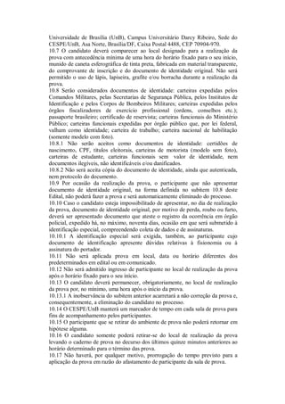 Universidade de Brasília (UnB), Campus Universitário Darcy Ribeiro, Sede do
CESPE/UnB, Asa Norte, Brasília/DF, Caixa Postal 4488, CEP 70904-970.
10.7 O candidato deverá comparecer ao local designado para a realização da
prova com antecedência mínima de uma hora do horário fixado para o seu início,
munido de caneta esferográfica de tinta preta, fabricada em material transparente,
do comprovante de inscrição e do documento de identidade original. Não será
permitido o uso de lápis, lapiseira, grafite e/ou borracha durante a realização da
prova.
10.8 Serão considerados documentos de identidade: carteiras expedidas pelos
Comandos Militares, pelas Secretarias de Segurança Pública, pelos Institutos de
Identificação e pelos Corpos de Bombeiros Militares; carteiras expedidas pelos
órgãos fiscalizadores de exercício profissional (ordens, conselhos etc.);
passaporte brasileiro; certificado de reservista; carteiras funcionais do Ministério
Público; carteiras funcionais expedidas por órgão público que, por lei federal,
valham como identidade; carteira de trabalho; carteira nacional de habilitação
(somente modelo com foto).
10.8.1 Não serão aceitos como documentos de identidade: certidões de
nascimento, CPF, títulos eleitorais, carteiras de motorista (modelo sem foto),
carteiras de estudante, carteiras funcionais sem valor de identidade, nem
documentos ilegíveis, não identificáveis e/ou danificados.
10.8.2 Não será aceita cópia do documento de identidade, ainda que autenticada,
nem protocolo do documento.
10.9 Por ocasião da realização da prova, o participante que não apresentar
documento de identidade original, na forma definida no subitem 10.8 deste
Edital, não poderá fazer a prova e será automaticamente eliminado do processo.
10.10 Caso o candidato esteja impossibilitado de apresentar, no dia de realização
da prova, documento de identidade original, por motivo de perda, roubo ou furto,
deverá ser apresentado documento que ateste o registro da ocorrência em órgão
policial, expedido há, no máximo, noventa dias, ocasião em que será submetido à
identificação especial, compreendendo coleta de dados e de assinaturas.
10.10.1 A identificação especial será exigida, também, ao participante cujo
documento de identificação apresente dúvidas relativas à fisionomia ou à
assinatura do portador.
10.11 Não será aplicada prova em local, data ou horário diferentes dos
predeterminados em edital ou em comunicado.
10.12 Não será admitido ingresso de participante no local de realização da prova
após o horário fixado para o seu início.
10.13 O candidato deverá permanecer, obrigatoriamente, no local de realização
da prova por, no mínimo, uma hora após o início da prova.
10.13.1 A inobservância do subitem anterior acarretará a não correção da prova e,
consequentemente, a eliminação do candidato no processo.
10.14 O CESPE/UnB manterá um marcador de tempo em cada sala de prova para
fins de acompanhamento pelos participantes.
10.15 O participante que se retirar do ambiente de prova não poderá retornar em
hipótese alguma.
10.16 O candidato somente poderá retirar-se do local de realização da prova
levando o caderno de prova no decurso dos últimos quinze minutos anteriores ao
horário determinado para o término das prova.
10.17 Não haverá, por qualquer motivo, prorrogação do tempo previsto para a
aplicação da prova em razão do afastamento de participante da sala de prova.
 