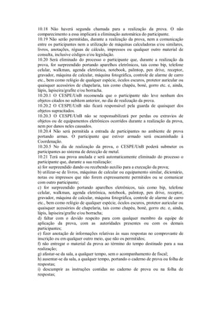 10.18 Não haverá segunda chamada para a realização da prova. O não
comparecimento a essa implicará a eliminação automática do participante.
10.19 Não serão permitidas, durante a realização da prova, nem a comunicação
entre os participantes nem a utilização de máquinas calculadoras e/ou similares,
livros, anotações, réguas de cálculo, impressos ou qualquer outro material de
consulta, inclusive códigos e/ou legislação.
10.20 Será eliminado do processo o participante que, durante a realização da
prova, for surpreendido portando aparelhos eletrônicos, tais como bip, telefone
celular, walkman, agenda eletrônica, notebook, palmtop, pen drive, receptor,
gravador, máquina de calcular, máquina fotográfica, controle de alarme de carro
etc., bem como relógio de qualquer espécie, óculos escuros, protetor auricular ou
quaisquer acessórios de chapelaria, tais como chapéu, boné, gorro etc. e, ainda,
lápis, lapiseira/grafite e/ou borracha.
10.20.1 O CESPE/UnB recomenda que o participante não leve nenhum dos
objetos citados no subitem anterior, no dia de realização da prova.
10.20.2 O CESPE/UnB não ficará responsável pela guarda de quaisquer dos
objetos supracitados.
10.20.3 O CESPE/UnB não se responsabilizará por perdas ou extravios de
objetos ou de equipamentos eletrônicos ocorridos durante a realização da prova,
nem por danos neles causados.
10.20.4 Não será permitida a entrada de participantes no ambiente de prova
portando armas. O participante que estiver armado será encaminhado à
Coordenação.
10.20.5 No dia de realização da prova, o CESPE/UnB poderá submeter os
participantes ao sistema de detecção de metal.
10.21 Terá sua prova anulada e será automaticamente eliminado do processo o
participante que, durante a sua realização:
a) for surpreendido dando ou recebendo auxílio para a execução da prova;
b) utilizar-se de livros, máquinas de calcular ou equipamento similar, dicionário,
notas ou impressos que não forem expressamente permitidos ou se comunicar
com outro participante;
c) for surpreendido portando aparelhos eletrônicos, tais como bip, telefone
celular, walkman, agenda eletrônica, notebook, palmtop, pen drive, receptor,
gravador, máquina de calcular, máquina fotográfica, controle de alarme de carro
etc., bem como relógio de qualquer espécie, óculos escuros, protetor auricular ou
quaisquer acessórios de chapelaria, tais como chapéu, boné, gorro etc. e, ainda,
lápis, lapiseira/grafite e/ou borracha;
d) faltar com o devido respeito para com qualquer membro da equipe de
aplicação da prova, com as autoridades presentes ou com os demais
participantes;
e) fizer anotação de informações relativas às suas respostas no comprovante de
inscrição ou em qualquer outro meio, que não os permitidos;
f) não entregar o material da prova ao término do tempo destinado para a sua
realização;
g) afastar-se da sala, a qualquer tempo, sem o acompanhamento de fiscal;
h) ausentar-se da sala, a qualquer tempo, portando o caderno de prova ou folha de
respostas;
i) descumprir as instruções contidas no caderno de prova ou na folha de
respostas;
 