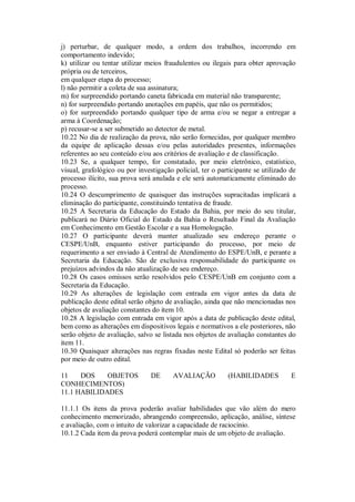 j) perturbar, de qualquer modo, a ordem dos trabalhos, incorrendo em
comportamento indevido;
k) utilizar ou tentar utilizar meios fraudulentos ou ilegais para obter aprovação
própria ou de terceiros,
em qualquer etapa do processo;
l) não permitir a coleta de sua assinatura;
m) for surpreendido portando caneta fabricada em material não transparente;
n) for surpreendido portando anotações em papéis, que não os permitidos;
o) for surpreendido portando qualquer tipo de arma e/ou se negar a entregar a
arma à Coordenação;
p) recusar-se a ser submetido ao detector de metal.
10.22 No dia de realização da prova, não serão fornecidas, por qualquer membro
da equipe de aplicação dessas e/ou pelas autoridades presentes, informações
referentes ao seu conteúdo e/ou aos critérios de avaliação e de classificação.
10.23 Se, a qualquer tempo, for constatado, por meio eletrônico, estatístico,
visual, grafológico ou por investigação policial, ter o participante se utilizado de
processo ilícito, sua prova será anulada e ele será automaticamente eliminado do
processo.
10.24 O descumprimento de quaisquer das instruções supracitadas implicará a
eliminação do participante, constituindo tentativa de fraude.
10.25 A Secretaria da Educação do Estado da Bahia, por meio do seu titular,
publicará no Diário Oficial do Estado da Bahia o Resultado Final da Avaliação
em Conhecimento em Gestão Escolar e a sua Homologação.
10.27 O participante deverá manter atualizado seu endereço perante o
CESPE/UnB, enquanto estiver participando do processo, por meio de
requerimento a ser enviado à Central de Atendimento do ESPE/UnB, e perante a
Secretaria da Educação. São de exclusiva responsabilidade do participante os
prejuízos advindos da não atualização de seu endereço.
10.28 Os casos omissos serão resolvidos pelo CESPE/UnB em conjunto com a
Secretaria da Educação.
10.29 As alterações de legislação com entrada em vigor antes da data de
publicação deste edital serão objeto de avaliação, ainda que não mencionadas nos
objetos de avaliação constantes do item 10.
10.28 A legislação com entrada em vigor após a data de publicação deste edital,
bem como as alterações em dispositivos legais e normativos a ele posteriores, não
serão objeto de avaliação, salvo se listada nos objetos de avaliação constantes do
item 11.
10.30 Quaisquer alterações nas regras fixadas neste Edital só poderão ser feitas
por meio de outro edital.

11    DOS    OBJETOS            DE      AVALIAÇÃO          (HABILIDADES           E
CONHECIMENTOS)
11.1 HABILIDADES

11.1.1 Os itens da prova poderão avaliar habilidades que vão além do mero
conhecimento memorizado, abrangendo compreensão, aplicação, análise, síntese
e avaliação, com o intuito de valorizar a capacidade de raciocínio.
10.1.2 Cada item da prova poderá contemplar mais de um objeto de avaliação.
 