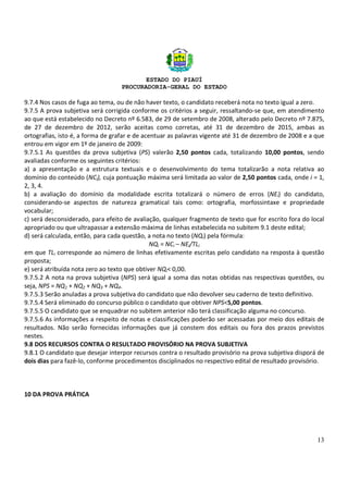 ESTADO DO PIAUÍ
PROCURADORIA-GERAL DO ESTADO
13
9.7.4 Nos casos de fuga ao tema, ou de não haver texto, o candidato receberá nota no texto igual a zero.
9.7.5 A prova subjetiva será corrigida conforme os critérios a seguir, ressaltando-se que, em atendimento
ao que está estabelecido no Decreto nº 6.583, de 29 de setembro de 2008, alterado pelo Decreto nº 7.875,
de 27 de dezembro de 2012, serão aceitas como corretas, até 31 de dezembro de 2015, ambas as
ortografias, isto é, a forma de grafar e de acentuar as palavras vigente até 31 de dezembro de 2008 e a que
entrou em vigor em 1º de janeiro de 2009:
9.7.5.1 As questões da prova subjetiva (PS) valerão 2,50 pontos cada, totalizando 10,00 pontos, sendo
avaliadas conforme os seguintes critérios:
a) a apresentação e a estrutura textuais e o desenvolvimento do tema totalizarão a nota relativa ao
domínio do conteúdo (NCi), cuja pontuação máxima será limitada ao valor de 2,50 pontos cada, onde i = 1,
2, 3, 4.
b) a avaliação do domínio da modalidade escrita totalizará o número de erros (NEi) do candidato,
considerando-se aspectos de natureza gramatical tais como: ortografia, morfossintaxe e propriedade
vocabular;
c) será desconsiderado, para efeito de avaliação, qualquer fragmento de texto que for escrito fora do local
apropriado ou que ultrapassar a extensão máxima de linhas estabelecida no subitem 9.1 deste edital;
d) será calculada, então, para cada questão, a nota no texto (NQi) pela fórmula:
NQi = NCi – NEi/TLi
em que TLi corresponde ao número de linhas efetivamente escritas pelo candidato na resposta à questão
proposta;
e) será atribuída nota zero ao texto que obtiver NQi< 0,00.
9.7.5.2 A nota na prova subjetiva (NPS) será igual a soma das notas obtidas nas respectivas questões, ou
seja, NPS = NQ1 + NQ2 + NQ3 + NQ4.
9.7.5.3 Serão anuladas a prova subjetiva do candidato que não devolver seu caderno de texto definitivo.
9.7.5.4 Será eliminado do concurso público o candidato que obtiver NPS<5,00 pontos.
9.7.5.5 O candidato que se enquadrar no subitem anterior não terá classificação alguma no concurso.
9.7.5.6 As informações a respeito de notas e classificações poderão ser acessadas por meio dos editais de
resultados. Não serão fornecidas informações que já constem dos editais ou fora dos prazos previstos
nestes.
9.8 DOS RECURSOS CONTRA O RESULTADO PROVISÓRIO NA PROVA SUBJETIVA
9.8.1 O candidato que desejar interpor recursos contra o resultado provisório na prova subjetiva disporá de
dois dias para fazê-lo, conforme procedimentos disciplinados no respectivo edital de resultado provisório.
10 DA PROVA PRÁTICA
 