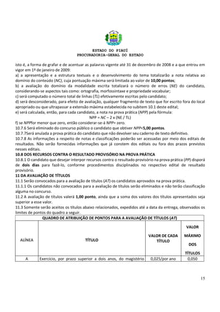ESTADO DO PIAUÍ
PROCURADORIA-GERAL DO ESTADO
15
isto é, a forma de grafar e de acentuar as palavras vigente até 31 de dezembro de 2008 e a que entrou em
vigor em 1º de janeiro de 2009:
a) a apresentação e a estrutura textuais e o desenvolvimento do tema totalizarão a nota relativa ao
domínio do conteúdo (NC), cuja pontuação máxima será limitada ao valor de 10,00 pontos;
b) a avaliação do domínio da modalidade escrita totalizará o número de erros (NE) do candidato,
considerando-se aspectos tais como: ortografia, morfossintaxe e propriedade vocabular;
c) será computado o número total de linhas (TL) efetivamente escritas pelo candidato;
d) será desconsiderado, para efeito de avaliação, qualquer fragmento de texto que for escrito fora do local
apropriado ou que ultrapassar a extensão máxima estabelecida no subitem 10.1 deste edital;
e) será calculada, então, para cada candidato, a nota na prova prática (NPP) pela fórmula:
NPP = NC – 2 x (NE / TL)
f) se NPPfor menor que zero, então considerar-se-á NPP= zero.
10.7.6 Será eliminado do concurso público o candidato que obtiver NPP<5,00 pontos.
10.7.7Será anulada a prova prática do candidato que não devolver seu caderno de texto definitivo.
10.7.8 As informações a respeito de notas e classificações poderão ser acessadas por meio dos editais de
resultados. Não serão fornecidas informações que já constem dos editais ou fora dos prazos previstos
nesses editais.
10.8 DOS RECURSOS CONTRA O RESULTADO PROVISÓRIO NA PROVA PRÁTICA
10.8.1 O candidato que desejar interpor recursos contra o resultado provisório na prova prática (PP) disporá
de dois dias para fazê-lo, conforme procedimentos disciplinados no respectivo edital de resultado
provisório.
11 DA AVALIAÇÃO DE TÍTULOS
11.1 Serão convocados para a avaliação de títulos (AT) os candidatos aprovados na prova prática.
11.1.1 Os candidatos não convocados para a avaliação de títulos serão eliminados e não terão classificação
alguma no concurso.
11.2 A avaliação de títulos valerá 1,00 ponto, ainda que a soma dos valores dos títulos apresentados seja
superior a esse valor.
11.3 Somente serão aceitos os títulos abaixo relacionados, expedidos até a data da entrega, observados os
limites de pontos do quadro a seguir.
QUADRO DE ATRIBUIÇÃO DE PONTOS PARA A AVALIAÇÃO DE TÍTULOS (AT)
ALÍNEA TÍTULO
VALOR DE CADA
TÍTULO
VALOR
MÁXIMO
DOS
TÍTULOS
A Exercício, por prazo superior a dois anos, do magistério 0,025/por ano 0,050
 