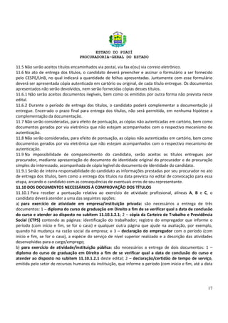 ESTADO DO PIAUÍ
PROCURADORIA-GERAL DO ESTADO
17
11.5 Não serão aceitos títulos encaminhados via postal, via fax e(ou) via correio eletrônico.
11.6 No ato de entrega dos títulos, o candidato deverá preencher e assinar o formulário a ser fornecido
pelo CESPE/UnB, no qual indicará a quantidade de folhas apresentadas. Juntamente com esse formulário
deverá ser apresentada cópia autenticada em cartório ou original, de cada título entregue. Os documentos
apresentados não serão devolvidos, nem serão fornecidas cópias desses títulos.
11.6.1 Não serão aceitos documentos ilegíveis, bem como os emitidos por outra forma não prevista neste
edital.
11.6.2 Durante o período de entrega dos títulos, o candidato poderá complementar a documentação já
entregue. Encerrado o prazo final para entrega dos títulos, não será permitida, em nenhuma hipótese a
complementação da documentação.
11.7 Não serão consideradas, para efeito de pontuação, as cópias não autenticadas em cartório, bem como
documentos gerados por via eletrônica que não estejam acompanhados com o respectivo mecanismo de
autenticação.
11.8 Não serão consideradas, para efeito de pontuação, as cópias não autenticadas em cartório, bem como
documentos gerados por via eletrônica que não estejam acompanhados com o respectivo mecanismo de
autenticação.
11.9 Na impossibilidade de comparecimento do candidato, serão aceitos os títulos entregues por
procurador, mediante apresentação do documento de identidade original do procurador e de procuração
simples do interessado, acompanhada de cópia legível do documento de identidade do candidato.
11.9.1 Serão de inteira responsabilidade do candidato as informações prestadas por seu procurador no ato
de entrega dos títulos, bem como a entrega dos títulos na data prevista no edital de convocação para essa
etapa, arcando o candidato com as consequências de eventuais erros de seu representante.
11.10 DOS DOCUMENTOS NECESSÁRIOS À COMPROVAÇÃO DOS TÍTULOS
11.10.1 Para receber a pontuação relativa ao exercício de atividade profissional, alíneas A, B e C, o
candidato deverá atender a uma das seguintes opções:
a) para exercício de atividade em empresa/instituição privada: são necessários a entrega de três
documentos: 1 – diploma do curso de graduação em Direito a fim de se verificar qual a data de conclusão
do curso e atender ao disposto no subitem 11.10.1.2.1; 2 – cópia da Carteira de Trabalho e Previdência
Social (CTPS) contendo as páginas: identificação do trabalhador; registro do empregador que informe o
período (com início e fim, se for o caso) e qualquer outra página que ajude na avaliação, por exemplo,
quando há mudança na razão social da empresa; e 3 – declaração do empregador com o período (com
início e fim, se for o caso), a espécie do serviço de nível superior realizado e a descrição das atividades
desenvolvidas para o cargo/emprego;
b) para exercício de atividade/instituição pública: são necessários a entrega de dois documentos: 1 –
diploma do curso de graduação em Direito a fim de se verificar qual a data de conclusão do curso e
atender ao disposto no subitem 11.10.1.2.1 deste edital; 2 – declaração/certidão de tempo de serviço,
emitida pelo setor de recursos humanos da instituição, que informe o período (com início e fim, até a data
 