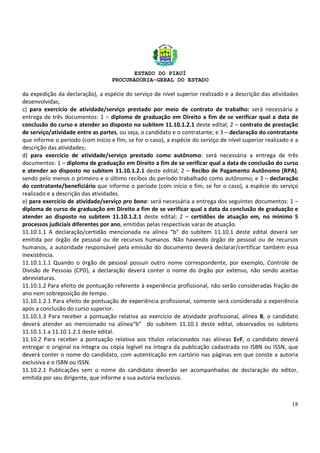 ESTADO DO PIAUÍ
PROCURADORIA-GERAL DO ESTADO
18
da expedição da declaração), a espécie do serviço de nível superior realizado e a descrição das atividades
desenvolvidas;
c) para exercício de atividade/serviço prestado por meio de contrato de trabalho: será necessária a
entrega de três documentos: 1 – diploma de graduação em Direito a fim de se verificar qual a data de
conclusão do curso e atender ao disposto no subitem 11.10.1.2.1 deste edital; 2 – contrato de prestação
de serviço/atividade entre as partes, ou seja, o candidato e o contratante; e 3 – declaração do contratante
que informe o período (com início e fim, se for o caso), a espécie do serviço de nível superior realizado e a
descrição das atividades;
d) para exercício de atividade/serviço prestado como autônomo: será necessária a entrega de três
documentos: 1 – diploma de graduação em Direito a fim de se verificar qual a data de conclusão do curso
e atender ao disposto no subitem 11.10.1.2.1 deste edital; 2 – Recibo de Pagamento Autônomo (RPA),
sendo pelo menos o primeiro e o último recibos do período trabalhado como autônomo; e 3 – declaração
do contratante/beneficiário que informe o período (com início e fim, se for o caso), a espécie do serviço
realizado e a descrição das atividades.
e) para exercício de atividade/serviço pro bono: será necessária a entrega dos seguintes documentos: 1 –
diploma de curso de graduação em Direito a fim de se verificar qual a data da conclusão de graduação e
atender ao disposto no subitem 11.10.1.2.1 deste edital; 2 – certidões de atuação em, no mínimo 5
processos judiciais diferentes por ano, emitidas pelas respectivas varas de atuação.
11.10.1.1 A declaração/certidão mencionada na alínea “b” do subitem 11.10.1 deste edital deverá ser
emitida por órgão de pessoal ou de recursos humanos. Não havendo órgão de pessoal ou de recursos
humanos, a autoridade responsável pela emissão do documento deverá declarar/certificar também essa
inexistência.
11.10.1.1.1 Quando o órgão de pessoal possuir outro nome correspondente, por exemplo, Controle de
Divisão de Pessoas (CPD), a declaração deverá conter o nome do órgão por extenso, não sendo aceitas
abreviaturas.
11.10.1.2 Para efeito de pontuação referente à experiência profissional, não serão consideradas fração de
ano nem sobreposição de tempo.
11.10.1.2.1 Para efeito de pontuação de experiência profissional, somente será considerada a experiência
após a conclusão do curso superior.
11.10.1.3 Para receber a pontuação relativa ao exercício de atividade profissional, alínea B, o candidato
deverá atender ao mencionado na alínea“b” do subitem 11.10.1 deste edital, observados os subitens
11.10.1.1 a 11.10.1.2.1 deste edital.
11.10.2 Para receber a pontuação relativa aos títulos relacionados nas alíneas EeF, o candidato deverá
entregar o original na íntegra ou cópia legível na íntegra da publicação cadastrada no ISBN ou ISSN, que
deverá conter o nome do candidato, com autenticação em cartório nas páginas em que conste a autoria
exclusiva e o ISBN ou ISSN.
11.10.2.1 Publicações sem o nome do candidato deverão ser acompanhadas de declaração do editor,
emitida por seu dirigente, que informe a sua autoria exclusiva.
 