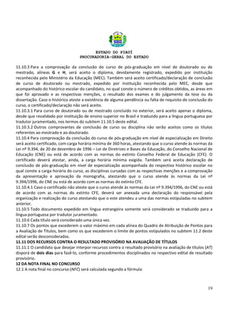 ESTADO DO PIAUÍ
PROCURADORIA-GERAL DO ESTADO
19
11.10.3 Para a comprovação da conclusão do curso de pós-graduação em nível de doutorado ou de
mestrado, alíneas G e H, será aceito o diploma, devidamente registrado, expedido por instituição
reconhecida pelo Ministério da Educação (MEC). Também será aceito certificado/declaração de conclusão
de curso de doutorado ou mestrado, expedido por instituição reconhecida pelo MEC, desde que
acompanhado do histórico escolar do candidato, no qual conste o número de créditos obtidos, as áreas em
que foi aprovado e as respectivas menções, o resultado dos exames e do julgamento da tese ou da
dissertação. Caso o histórico ateste a existência de alguma pendência ou falta de requisito de conclusão do
curso, o certificado/declaração não será aceito.
11.10.3.1 Para curso de doutorado ou de mestrado concluído no exterior, será aceito apenas o diploma,
desde que revalidado por instituição de ensino superior no Brasil e traduzido para a língua portuguesa por
tradutor juramentado, nos termos do subitem 11.10.5 deste edital.
11.10.3.2 Outros comprovantes de conclusão de curso ou disciplina não serão aceitos como os títulos
referentes ao mestrado e ao doutorado.
11.10.4 Para comprovação da conclusão do curso de pós-graduação em nível de especialização em Direito
será aceito certificado, com carga horária mínima de 360 horas, atestando que o curso atende às normas da
Lei nº 9.394, de 20 de dezembro de 1996 – Lei de Diretrizes e Bases da Educação, do Conselho Nacional de
Educação (CNE) ou está de acordo com as normas do extinto Conselho Federal de Educação (CFE). O
certificado deverá atestar, ainda, a carga horária mínima exigida. Também será aceita declaração de
conclusão de pós-graduação em nível de especialização acompanhada do respectivo histórico escolar no
qual conste a carga horária do curso, as disciplinas cursadas com as respectivas menções e a comprovação
da apresentação e aprovação da monografia, atestando que o curso atende às normas da Lei nº
9.394/1996, do CNE ou está de acordo com as normas do extinto CFE.
11.10.4.1 Caso o certificado não ateste que o curso atende às normas da Lei nº 9.394/1996, do CNE ou está
de acordo com as normas do extinto CFE, deverá ser anexada uma declaração do responsável pela
organização e realização do curso atestando que o este atendeu a uma das normas estipuladas no subitem
anterior.
11.10.5 Todo documento expedido em língua estrangeira somente será considerado se traduzido para a
língua portuguesa por tradutor juramentado.
11.10.6 Cada título será considerado uma única vez.
11.10.7 Os pontos que excederem o valor máximo em cada alínea do Quadro de Atribuição de Pontos para
a Avaliação de Títulos, bem como os que excederem o limite de pontos estipulados no subitem 11.2 deste
edital serão desconsiderados.
11.11 DOS RECURSOS CONTRA O RESULTADO PROVISÓRIO NA AVALIAÇÃO DE TÍTULOS
11.11.1 O candidato que desejar interpor recursos contra o resultado provisório na avaliação de títulos (AT)
disporá de dois dias para fazê-lo, conforme procedimentos disciplinados no respectivo edital de resultado
provisório.
12 DA NOTA FINAL NO CONCURSO
12.1 A nota final no concurso (NFC) será calculada segundo a fórmula:
 