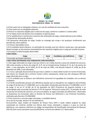 ESTADO DO PIAUÍ
PROCURADORIA-GERAL DO ESTADO
2
3.4 Estar quite com as obrigações militares, em caso de candidato do sexo masculino.
3.5 Estar quite com as obrigações eleitorais.
3.6 Possuir os requisitos exigidos para o exercício do cargo, conforme o subitem 2.1 deste edital.
3.7 Ter idade mínima de dezoito anos completos na data da posse.
3.8 Ter aptidão física e mental para o exercício das atribuições do cargo, comprovada por junta médica.
3.9 Apresentar declarações de bens.
3.10 Apresentar declaração de cargo, função ou emprego que ocupe e de quaisquer rendimentos que
perceba dos cofres públicos.
3.11 Possuir idoneidade moral.
3.12 O candidato deverá declarar, na solicitação de inscrição, que tem ciência e aceita que, caso aprovado,
deverá entregar os documentos comprobatórios dos requisitos exigidos para o cargo por ocasião da posse.
3.13 Cumprir as determinações deste edital.
4 DAS VAGAS
Cargo Geral Candidatos com deficiência Total
Procurador do Estado Substituto 9 1 10
5 DAS VAGAS DESTINADAS AOS CANDIDATOS COM DEFICIÊNCIA
5.1 Das vagas destinadas ao cargo e das que vierem a ser criadas durante o prazo de validade do concurso,
10% serão providas na forma do artigo 6º, § 2º, da Lei Complementar Estadual nº 13, de 3 de janeiro de
1994 , e suas alterações, da lei 4.835, de 23 de maio de 1996, e do Decreto Federal nº 3.298, de 20 de
dezembro de 1999, e suas alterações.
5.1.1 Caso a aplicação do percentual de que trata o subitem 5.1 deste edital resulte em número fracionado,
este deverá ser elevado até o primeiro número inteiro subsequente, desde que não ultrapasse 20% das
vagas oferecidas para o cargo.
5.1.2 O candidato que se declarar com deficiência concorrerá em igualdade de condições com os demais
candidatos.
5.1.4 Serão consideradas pessoas com deficiência aquelas que se enquadrem nas categorias discriminadas
no artigo 4º do Decreto nº 3.298/1999, com as alterações introduzidas pelo Decreto nº 5.296/2004, no § 1º
do artigo 1º da Lei nº 12.764, de 27 de dezembro de 2012 (Transtorno do Espectro Autista), e as
contempladas pelo enunciado da Súmula nº 377 do Superior Tribunal de Justiça (STJ): “O portador de visão
monocular tem direito de concorrer, em concurso público, às vagas reservadas aos deficientes”, observados
os dispositivos da Convenção sobre os Direitos da Pessoa com Deficiência e seu Protocolo Facultativo,
ratificados pelo Decreto nº 6.949/2009.
5.2 Para concorrer a uma das vagas reservadas, o candidato deverá:
a) no ato da inscrição, declarar-se com deficiência;
b) encaminhar cópia simples do Cadastro de Pessoa Física (CPF) e laudo médico (original ou cópia
autenticada em cartório), emitido nos últimos doze meses, atestando a espécie e o grau ou nível da
deficiência, com expressa referência ao código correspondente da Classificação Internacional de Doenças
(CID-10), bem como à provável causa da deficiência, na forma do subitem 5.2.1 deste edital.
 