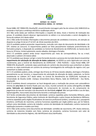 ESTADO DO PIAUÍ
PROCURADORIA-GERAL DO ESTADO
21
Postal 4488, CEP 70904-970, Brasília/DF, encaminhando mensagem pelo fax de número (61) 3448-0110 ou
enviando e-mail para o endereço eletrônico sac@cespe.unb.br.
14.5 Não serão dadas por telefone informações a respeito de datas, locais e horários de realização das
provas. O candidato deverá observar rigorosamente os editais e os comunicados a serem divulgados na
forma do subitem 14.2 deste edital.
14.5.1 Não serão fornecidas informações e documentos pessoais de candidatos à terceiros, em atenção ao
disposto no artigo 31 da Lei nº 12.527, de 18 de novembro de 2011.
14.6 O candidato poderá protocolar requerimento, instruído com cópia do documento de identidade e do
CPF, relativo ao concurso. O requerimento poderá ser feito pessoalmente mediante preenchimento de
formulário próprio, à disposição do candidato na Central de Atendimento do CESPE/UnB, no horário das 8
horas às 19 horas, ininterruptamente, exceto sábados, domingos e feriados.
14.6.1 O candidato poderá ainda enviar requerimento por meio de correspondência, fax ou e-mail,
observado o subitem 14.4 deste edital.
14.7 O candidato que desejar corrigir o nome fornecido durante o processo de inscrição deverá encaminhar
requerimento de solicitação de alteração de dados cadastrais, via SEDEX ou carta registrada com aviso de
recebimento, para a Central de Atendimento do CESPE/UnB – (PGE PI/2014) – Caixa Postal 4488, CEP
70904-970, Brasília/DF, contendo cópia autenticada em cartório dos documentos que contenham os dados
corretos ou cópia autenticada em cartório da sentença homologatória de retificação do registro civil, que
contenham os dados corretos.
14.7.1 O candidato poderá, ainda, entregar das 8 horas às 19 horas (exceto sábados, domingos e feriados),
pessoalmente ou por terceiro, o requerimento de solicitação de alteração de dados cadastrais, na forma
estabelecida no subitem 14.7 deste edital, na Central de Atendimento do CESPE/UnB, localizada na
Universidade de Brasília (UnB) –Campus Universitário Darcy Ribeiro, Sede do CESPE/UnB – Asa Norte,
Brasília/DF.
14.8 O candidato deverá comparecer ao local designado para a realização das provas com antecedência
mínima de uma hora do horário fixado para seu início, munido somente de caneta esferográfica de tinta
preta, fabricada em material transparente, do comprovante de inscrição ou do comprovante de
pagamento da taxa de inscrição e do documento de identidade original. Não será permitido o uso de lápis,
lapiseira/grafite, marca-texto e(ou) borracha durante a realização das provas.
14.9 Serão considerados documentos de identidade: carteiras expedidas pelos Comandos Militares, pelas
Secretarias de Segurança Pública, pelos Institutos de Identificação e pelos Corpos de Bombeiros Militares;
carteiras expedidas pelos órgãos fiscalizadores de exercício profissional (ordens, conselhos etc.); passaporte
brasileiro; certificado de reservista; carteiras funcionais expedidas por órgão público que, por lei federal,
valham como identidade; carteira de trabalho; carteira de identidade do trabalhador; carteira nacional de
habilitação (somente o modelo com foto).
14.9.1 Não serão aceitos como documentos de identidade: certidões de nascimento, CPF, títulos eleitorais,
carteiras de motorista (modelo sem foto), carteiras de estudante, carteiras funcionais sem valor de
identidade ou documentos ilegíveis, não identificáveis e(ou) danificados.
 