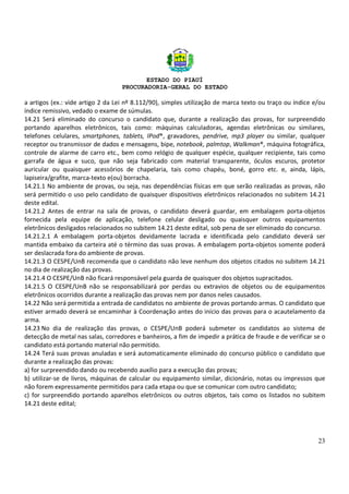 ESTADO DO PIAUÍ
PROCURADORIA-GERAL DO ESTADO
23
a artigos (ex.: vide artigo 2 da Lei nº 8.112/90), simples utilização de marca texto ou traço ou índice e/ou
índice remissivo, vedado o exame de súmulas.
14.21 Será eliminado do concurso o candidato que, durante a realização das provas, for surpreendido
portando aparelhos eletrônicos, tais como: máquinas calculadoras, agendas eletrônicas ou similares,
telefones celulares, smartphones, tablets, IPod®, gravadores, pendrive, mp3 player ou similar, qualquer
receptor ou transmissor de dados e mensagens, bipe, notebook, palmtop, Walkman®, máquina fotográfica,
controle de alarme de carro etc., bem como relógio de qualquer espécie, qualquer recipiente, tais como
garrafa de água e suco, que não seja fabricado com material transparente, óculos escuros, protetor
auricular ou quaisquer acessórios de chapelaria, tais como chapéu, boné, gorro etc. e, ainda, lápis,
lapiseira/grafite, marca-texto e(ou) borracha.
14.21.1 No ambiente de provas, ou seja, nas dependências físicas em que serão realizadas as provas, não
será permitido o uso pelo candidato de quaisquer dispositivos eletrônicos relacionados no subitem 14.21
deste edital.
14.21.2 Antes de entrar na sala de provas, o candidato deverá guardar, em embalagem porta-objetos
fornecida pela equipe de aplicação, telefone celular desligado ou quaisquer outros equipamentos
eletrônicos desligados relacionados no subitem 14.21 deste edital, sob pena de ser eliminado do concurso.
14.21.2.1 A embalagem porta-objetos devidamente lacrada e identificada pelo candidato deverá ser
mantida embaixo da carteira até o término das suas provas. A embalagem porta-objetos somente poderá
ser deslacrada fora do ambiente de provas.
14.21.3 O CESPE/UnB recomenda que o candidato não leve nenhum dos objetos citados no subitem 14.21
no dia de realização das provas.
14.21.4 O CESPE/UnB não ficará responsável pela guarda de quaisquer dos objetos supracitados.
14.21.5 O CESPE/UnB não se responsabilizará por perdas ou extravios de objetos ou de equipamentos
eletrônicos ocorridos durante a realização das provas nem por danos neles causados.
14.22 Não será permitida a entrada de candidatos no ambiente de provas portando armas. O candidato que
estiver armado deverá se encaminhar à Coordenação antes do início das provas para o acautelamento da
arma.
14.23 No dia de realização das provas, o CESPE/UnB poderá submeter os candidatos ao sistema de
detecção de metal nas salas, corredores e banheiros, a fim de impedir a prática de fraude e de verificar se o
candidato está portando material não permitido.
14.24 Terá suas provas anuladas e será automaticamente eliminado do concurso público o candidato que
durante a realização das provas:
a) for surpreendido dando ou recebendo auxílio para a execução das provas;
b) utilizar-se de livros, máquinas de calcular ou equipamento similar, dicionário, notas ou impressos que
não forem expressamente permitidos para cada etapa ou que se comunicar com outro candidato;
c) for surpreendido portando aparelhos eletrônicos ou outros objetos, tais como os listados no subitem
14.21 deste edital;
 